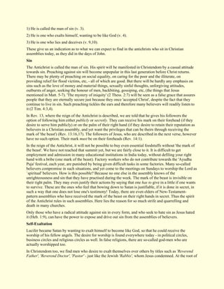 1) He is called the man of sin (v. 3). 2) He is one who exalts himself, wanting to be like God (v. 4). 3) He is one who lies and deceives (v. 9,10). These give us an indication as to what we can expect to find in the antichrists who sit in Christian assemblies today, as they did in the days of John. 
Sin 
The Antichrist is called the man of sin. His spirit will be manifested in Christendom by a casual attitude towards sin. Preaching against sin will become unpopular in this last generation before Christ returns. There may be plenty of preaching on social equality, on caring for the poor and the illiterate, on providing relief for flood victims, etc, - all of which are good. But there will be hardly any emphasis on sins such as the love of money and material things, sexually sinful thoughts, unforgiving attitudes, outbursts of anger, seeking the honour of men, backbiting, gossiping, etc, (the things that Jesus mentioned in Matt. 5-7). 'The mystery of iniquity' (2 Thess. 2:7) will be seen as a false grace that assures people that they are eternally secure just because they once 'accepted Christ', despite the fact that they continue to live in sin. Such preaching tickles the ears and therefore many believers will readily listen to it (2 Tim. 4:3,4). In Rev. 13, where the reign of the Antichrist is described, we are told that he gives his followers the option of following him either publicly or secretly. They can receive his mark on their forehead (if they desire to serve him publicly) or on the palm of their right hand (if they desire to retain their reputation as believers in a Christian assembly, and yet want the privileges that can be theirs through receiving the mark of 'the beast') (Rev. 13:16,17). The followers of Jesus, who are described in the next verse, however have no such option. Their mark must be on their foreheads (Rev. 14:1). In the reign of the Antichrist, it will not be possible to buy even essential foodstuffs without 'the mark of the beast'. We have not reached that summit yet, but we are fairly close to it. It is difficult to get employment and admission in many educational institutions in India today, without defiling your right hand with a bribe (one mark of the beast). Factory workers who do not contribute towards the 'Ayudha Puja' festival, each year, are punished by being given difficult tasks in some factories. Many so-called believers compromise in such situations, and yet come to the meetings on Sundays to worship the Lord as `spiritual' believers. How is this possible? Because no one else in the assembly knows of the unrighteousness and sin that they have practised during the week. The mark of the beast is invisible on their right palm. They may even justify their actions by saying that one has to give in a little if one wants to survive. These are the ones who feel that bowing down to Satan is justifiable, if it is done in secret, in such a way that one does not lose one's testimony! Today, there are even elders of New-Testament- pattern assemblies who have received the mark of the beast on their right hands in secret. Thus the spirit of the Antichrist rules in such assemblies. Here lies the reason for so much strife and quarrelling and death in many churches. Only those who have a radical attitude against sin in every form, and who seek to hate sin as Jesus hated it (Heb. 1:9), can have the power to expose and drive out sin from the assemblies of believers. 
Self-Exaltation 
Lucifer became Satan by wanting to exalt himself to become like God, so that he could receive the worship of his fellow angels. The desire for worship is found everywhere today - in political circles, business circles and religious circles as well. In false religions, there are so-called god-men who are actually worshipped too. 
In Christendom too, we find men who desire to exalt themselves over others by titles such as 'Reverend Father', 'Reverend Doctor', 'Pastor' - just like the Jewish 'Rabbis', whom Jesus condemned. At the root of  