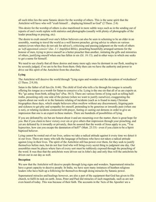 all such titles lies the same Satanic desire for the worship of others. This is the same spirit that the Antichrist will have who will "exalt himself ... displaying himself as God" (2 Thess. 2:4). This desire for the worship of others is also manifested in more subtle ways such as in the sending out of reports of one's work replete with statistics and photographs (usually with plenty of photographs of the leader preaching or praying, etc). The desire to exalt oneself over one's fellow believers can also be seen in scheming to be an elder in an assembly, wanting to travel the world as a well known preacher, giving advice to others on various matters (even when they do not ask for advice!), criticising and passing judgment on the work of others as 'self-appointed censors' (Jas. 3:1 Amplified Bible), preaching beautifully arranged sermons for the honour of men, trying to prove oneself as a better preacher than another, imitating the gifts and ministries of others, justifying oneself when one has fallen in sin (Lk. 16:15), and in other ways in which one seeks to get a name for himself. We need to see clearly that all these desires and many more ugly ones lie dormant in our flesh, needing to be severely judged, if we are to be free from them. Only then can we have the authority and power to drive out this spirit of the Antichrist from the churches. 
Lying 
The Antichrist will deceive the world through "lying signs and wonders and the deception of wickedness" (2 Thess. 2:9,10). Satan is the father of all lies (Jn. 8:44). The child of God who tells a lie through his tongue is actually offering his tongue as a womb for Satan to conceive a lie. Lying is the one sin that all of us are experts at. We "go astray from birth, telling lies" (Psa. 58:3). There are various forms of lying such as telling half- truths, presenting only one side of the picture (when we want to justify ourselves), exaggerating the reports about our work or in the fantastic relating of incidents (such as is found in many Christian biographies these days, which simple believers often swallow without any discernment), feigning pain and sickness to get pity and sympathy for oneself, pretending to be generous or inwardly pure (when one is not), or relating incidents connected with prayer, fasting or casting out demons in order to give an impression that one is an expert in these matters. There are hundreds of possibilities of lying. If you are defeated by sin but are honest about it and are mourning over the matter, there is great hope for you. But if you claim to have victory over sin or give others that impression through your preaching, and yet are defeated by it inwardly or privately, then be assured that the words of Jesus apply to you, "You hypocrites, how can you escape the damnation of hell?" (Matt. 23:33) - even if you claim to be a Spirit baptized believer. Lying cannot be rooted out of our lives, unless we take a radical attitude against it every time we detect it in our lives. There are many who talk the language of holiness who have not taken a radical attitude against lying in their lives. The spirit of the Antichrist still has power over them, for they seek to justify themselves before men, but do not fear God who will bring every secret thing to judgment one day. Our assemblies must be places where liars of every sort must be ruthlessly exposed through the preaching of the word. It was thus that the antichrists were driven out in John's day and only thus will the antichrists be driven out in our day as well. 
Deception 
We saw that the Antichrist will deceive people through lying signs and wonders. Supernatural miracles have a great capacity to deceive people. In India, we have seen many instances of heathen religious leaders who have built up a following for themselves through doing miracles by Satanic power. 
Supernatural miracles and healings however, are also a part of the equipment that God has given to His church, to fulfil its task on earth. Jesus, Peter and Paul did miracles of such magnitude, such as are not even heard of today. This was because of their faith. The accounts in the 'Acts of the Apostles' are a  