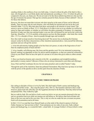 standing rebuke to the smallness of our own faith today. A church without the gifts of the Spirit is like a man, who though alive, is yet blind, dumb, deaf and paralysed, according to 1 Cor. 12 (where the gifts are compared to the eyes, ear, hand, etc). We do not want to be like those unbelieving believers who say that the age of miracles has passed. That age has certainly passed for them, because of their unbelief! - but not for those who believe. However, this does not mean that everyone who does miracles in the name of Jesus can be followed blindly. There are many who do such miracles, who will finally be rejected and cast out by the Lord Himself! (Matt. 7:22,23). Why then does God allow such people to do miracles in Jesus' name? The answer is given us clearly in Deut. 13:1-5. God allows it in order to test us to see whether we will be led astray by signs and wonders, or whether we will follow the plain commands of Scripture. It is important therefore to make sure that your spiritual leader is not one who will himself be cast out by the Lord in the final day. (Read Rev. 13:13,14 carefully at this point to see how the false prophet - who looks like a lamb (Rev. 13:11), a disciple of Jesus - deceives people through signs and wonders!). How then shall we keep ourselves from being deceived? The answer lies in checking the Christian miracle worker by the three characteristics of the Antichrist mentioned above. Ask yourself the following questions and you will get the answer: 1. Is his life and ministry leading people to be free from sin's power, or only to the forgiveness of sins? Does he emphasise purity of heart and life? 2. Is he a humble, self-effacing man, like Jesus and the apostles were? Or is he interested in projecting himself, making you dependent on him, his advice and his prophecies, so that you cannot be connected to Christ as your Head? Does he have the spirit of a servant or of a boss who gives orders to others around him? 3. Have you found an honesty and a sincerity in his life - an uprightness and straightforwardness - particularly in money matters? (Beware of those who are always interested in your tithes and offerings). Jesus, Peter and Paul would pass the test, but not many preachers and so-called "healers" today. Through the spirit of the Antichrist, Satan has polluted Christendom. May God raise up many in our land with the power of the apostles to drive out this spirit from the churches of India. 
CHAPTER 11 
VICTORY THROUGH PRAISE Our calling as disciples of Jesus is to live by faith. The chief mark of faith is praise and thanksgiving. "They believed His words ... they sang His praise" (Psa. 106:12). The Israelites referred to there could however, praise God only after they saw the Egyptians drowned in the Red Sea. Then they believed God and praised Him. They walked by sight. But we walk by faith. We can believe God's word even before we see our enemies drowned in the sea, and we can praise God even while our enemies are still before us. We believe that God will deal with them in His own way and in His own time. This is why we who are under the new covenant can praise God in all circumstances and at all times. 
In Heb. 2:12,13 we read that Jesus Himself leads us in the midst of the church in praise to God our Father, because we "put out trust in Him". Trust and praise are two sides of one coin. Faith, without praise and thanksgiving, is a counterfeit faith - a dead faith. As 'younger brothers' of Jesus (which is what  