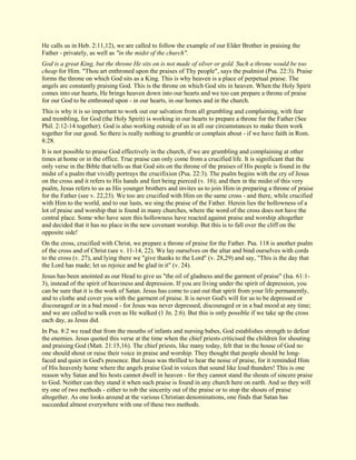 He calls us in Heb. 2:11,12), we are called to follow the example of our Elder Brother in praising the Father - privately, as well as "in the midst of the church". God is a great King, but the throne He sits on is not made of silver or gold. Such a throne would be too cheap for Him. "Thou art enthroned upon the praises of Thy people", says the psalmist (Psa. 22:3). Praise forms the throne on which God sits as a King. This is why heaven is a place of perpetual praise. The angels are constantly praising God. This is the throne on which God sits in heaven. When the Holy Spirit comes into our hearts, He brings heaven down into our hearts and we too can prepare a throne of praise for our God to be enthroned upon - in our hearts, in our homes and in the church. This is why it is so important to work out our salvation from all grumbling and complaining, with fear and trembling, for God (the Holy Spirit) is working in our hearts to prepare a throne for the Father (See Phil. 2:12-14 together). God is also working outside of us in all our circumstances to make them work together for our good. So there is really nothing to grumble or complain about - if we have faith in Rom. 8:28. It is not possible to praise God effectively in the church, if we are grumbling and complaining at other times at home or in the office. True praise can only come from a crucified life. It is significant that the only verse in the Bible that tells us that God sits on the throne of the praises of His people is found in the midst of a psalm that vividly portrays the crucifixion (Psa. 22:3). The psalm begins with the cry of Jesus on the cross and it refers to His hands and feet being pierced (v. 16); and then in the midst of this very psalm, Jesus refers to us as His younger brothers and invites us to join Him in preparing a throne of praise for the Father (see v. 22,23). We too are crucified with Him on the same cross - and there, while crucified with Him to the world, and to our lusts, we sing the praise of the Father. Herein lies the hollowness of a lot of praise and worship that is found in many churches, where the word of the cross does not have the central place. Some who have seen this hollowness have reacted against praise and worship altogether and decided that it has no place in the new covenant worship. But this is to fall over the cliff on the opposite side! On the cross, crucified with Christ, we prepare a throne of praise for the Father. Psa. 118 is another psalm of the cross and of Christ (see v. 11-14, 22). We lay ourselves on the altar and bind ourselves with cords to the cross (v. 27), and lying there we "give thanks to the Lord" (v. 28,29) and say, "This is the day that the Lord has made; let us rejoice and be glad in it" (v. 24). Jesus has been anointed as our Head to give us "the oil of gladness and the garment of praise" (Isa. 61:1- 3), instead of the spirit of heaviness and depression. If you are living under the spirit of depression, you can be sure that it is the work of Satan. Jesus has come to cast out that spirit from your life permanently, and to clothe and cover you with the garment of praise. It is never God's will for us to be depressed or discouraged or in a bad mood - for Jesus was never depressed, discouraged or in a bad mood at any time; and we are called to walk even as He walked (1 Jn. 2:6). But this is only possible if we take up the cross each day, as Jesus did. In Psa. 8:2 we read that from the mouths of infants and nursing babes, God establishes strength to defeat the enemies. Jesus quoted this verse at the time when the chief priests criticised the children for shouting and praising God (Matt. 21:15,16). The chief priests, like many today, felt that in the house of God no one should shout or raise their voice in praise and worship. They thought that people should be long- faced and quiet in God's presence. But Jesus was thrilled to hear the noise of praise, for it reminded Him of His heavenly home where the angels praise God in voices that sound like loud thunders! This is one reason why Satan and his hosts cannot dwell in heaven - for they cannot stand the shouts of sincere praise to God. Neither can they stand it when such praise is found in any church here on earth. And so they will try one of two methods - either to rob the sincerity out of the praise or to stop the shouts of praise altogether. As one looks around at the various Christian denominations, one finds that Satan has succeeded almost everywhere with one of these two methods.  
