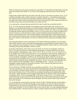 Why does Satan hate sincere praise to God? Jesus quoted Psa. 8:2 and said the 'strength' spoken of in that psalm was actually 'praise' (Matt. 21:16). Praise is the strength by which the enemy is driven out (Psa. 8:2). Empty shouts of praise that do not come from a holy life, however, do not have any power. In Ex. 32, we read that the Israelites made a golden calf and even called it 'Jehovah' (v. 5) and danced and shouted to their 'Jehovah' with such a loud voice that Moses and Joshua heard it miles away (v. 17-19). But Satan was right in the midst of all that charismatic praise! There was immorality in their midst just as there is in the midst of many today who shout and dance in the name of 'Jesus'. As we said earlier, our praise becomes powerful only when it comes from a crucified, holy life. In Lk. 19:37,38, when all the disciples of Jesus began to praise God joyfully with a loud voice, the Pharisees were disturbed and asked Jesus to tell His disciples to keep quiet. But Jesus replied that if those disciples kept quiet, the stones would begin to cry out in praise to God (v. 40). Thus we see Jesus' opinion of loud praise and the opinion of the Pharisees. How is it in your church? Do you follow the Pharisees or Jesus? It is because we seek the honour of men so much (of Christian leaders particularly) that we are afraid to shout and praise God in the assembly. Religious tradition followed in a particular group may have frowned upon loud praise, and so everybody in that group blindly follows such a tradition. But we have to do violence to such traditions if we are to be followers of Jesus and possess the kingdom (Matt. 11:12). Jesus had spent millions of years in the presence of His Father where the atmosphere was one of praise and worship. When He came to earth and lived among glum, sour-faced gloomy, religious people, it was quite a change from the atmosphere of heaven. It thrilled Him therefore whenever He saw a few who had something of the praising atmosphere of heaven in them. In the book of Revelation, where many 'sevens' are found, we also have seven glimpses of praise in heaven. If you have the patience to look through those passages, it would revolutionise your idea of heaven altogether. The passages are: Rev. 4:8-11; 5:8-14: 7:9-12; 11:15-18; 14:1-4; 15:1-4 and 19:1-6. Every glimpse we have there of our future home is one of joyful praise that sounds like mighty peals of thunder (19:6). They praise God there for His sovereignty, His holiness, His judgments, etc. Not one word of complaint is heard there; and there is not one long-faced, gloomy angel! If we do not get acclimatised to this atmosphere now, we will get a culture shock when we get into the Lord's presence and hear people repeatedly saying "Hallelujah" and "Amen". Notice, however, that the hallelujahs and amens of heaven are not meaningless. They say "Hallelujah because ..." (see Rev. 19:1,2,6). It is meaningful worship and praise in the beauty of holiness. This is what the Holy Spirit has come to reproduce in our lives and in our churches. We are told that the 144,000 learned this new song while on earth (Rev. 14:1-4). The old song that everyone on earth sings is the song of grumbling and complaining against people and circumstances. But a few who follow the Lamb wherever He goes (v. 4) - that is those who take up the cross daily - have learnt to hate themselves (Lk. 14:26) and thus have eliminated grumbling and complaining from their lives totally - and having faith in the sovereignty of God (Rom. 8:28), they have learnt to give thanks in everything (1 Thess. 5:18), for everything (Eph. 5:20) and for all men (1 Tim. 2:1). In all the trying situations that they faced on earth, they bore the dying of Jesus in their bodies and learnt the new song of praise and worship, in all circumstances and for all people. Thus they stand with the Lamb on Mount Zion in the final day. It is not enough that we praise God in our hearts. We are to offer to God the sacrifices of praise (that is praise that comes from a crucified life) through our lips; and this is one of the few things in the New Testament that we are told to do continually (Heb. 13:15). What fills the heart overflows through the mouth, Jesus said (Matt. 12:34). So if praise does not flow from our lips, it is a clear indication that praise has not filled our heart. "With the mouth we confess, resulting in deliverance (salvation)" (Rom. 10:10).  