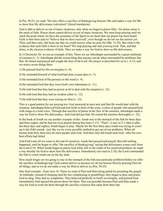 In Psa. 50:23, we read, "He who offers a sacrifice of thanksgiving honours Me and makes a way for Me to show him My deliverance (salvation)" (literal translation). God is able to deliver us out of many situations, only when we begin to praise Him - for praise alone is the mark of faith. Prayer alone cannot deliver us out of many situations. We must keep praying until we reach the point where we have the assurance of the Spirit in our heart that our prayer has been heard. Faith is then born and we "believe that we have received", even though we do not see the answer yet. Then, and then only, did Jesus say that we could receive what we pray for (Mk. 11:24). But what is the evidence that such faith is born in our heart? We stop praying and start praising God. That, and that alone, is the clearest evidence of faith. Thus we make a way for God to show us His deliverance. In 2 Chronicles 20, we see an example of this. There we see Jehoshapat surrounded by a great multitude of enemies (v. 2). Jehoshapat did the wisest thing that anyone can do when surrounded by problems like that. He fasted and prayed and sought the face of the Lord. His prayer is described for us in v. 6-12, and we notice seven things there. 1) He praised God for His sovereignty (v. 6). 2) He reminded himself of what God had done in past days (v. 7). 3) He reminded God of His promise in the word (v. 9). 4) He reminded God that they were God's own inheritance (v. 11). 5) He told God that they had no power at all to deal with the situation (v. 12). 6) He told God that they had no wisdom either (v. 12). 7) He told God that they were relying on Him (v. 12). This is a good pattern for our praying too. God answered at once and said that He would deal with the situation. Jehoshapat believed God and sent forth in front of the army, a choir of people who praised God with songs in a loud voice. Through that sacrifice of praise in the face of the enemies, Jehoshapat made a way for God to show His deliverance. And God did just that. He routed the enemies thoroughly (v. 22). In the book of Jonah we see another example of this. Jonah was in the stomach of the fish for three days and three nights, and he had not even prayed during that time (1:17). "Then", it says in 2:1 (that is after the three days and nights), Jonah began to pray. Maybe for the first three days Jonah was trying to crawl up to the fish's mouth - just like we try every possible method to get out of our problems. When all human help fails, then only do most people seek God. And then only did Jonah seek God - after his own best efforts had failed. And God waits till we come to the end of ourselves. Jonah then prayed and prayed. But still nothing happened, until he began to offer "the sacrifice of thanksgiving" saying that deliverance comes only from the Lord (2:9). When Jonah began to praise God while still in the midst of his unsolved problem, he made a way thereby for God to show him His deliverance. Immediately (we read in 2:10), the Lord commanded the fish to vomit Jonah out on the dry land. How much longer are we going to stay in the stomach of the fish (our particular problem) before we offer the sacrifice of thanksgiving? God cannot deliver us because we do not honour Him by praising Him for all things; and so we do not make a way for Him to deliver us (Psa. 50:23). One final example - from Acts 16. There we read of Paul and Silas being jailed for preaching the gospel. At midnight, instead of sleeping (and far less complaining or grumbling), they began to pray and praise God in song. They had no complaints. They believed perfectly in God's sovereignty, and praised God. Immediately God opened the prison doors for them. That was possible because Paul and Silas made a way for God to work for them through the sacrifice of praise that came from their lips.  