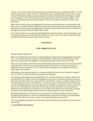 The key to every fish's mouth and every prison door is in the hands of our wonderful Lord (Rev. 3:7), and when He opens a door, no one can shut it. And until He opens it, all human help will only fail. It is easy to praise God when everything is going according to our desires and plans. But when things go contrary to our expectations, then is the time that we have the opportunity to offer the sacrifice of praise - for it costs us something to praise God in such situations. Thus we can make a way for God to show us His deliverance. Psalm 149:9 invites us to have the high praise of God in our mouth when lying on our bed (which is the place where we usually lie down and worry!) and says that with such praises we can bind the powers of darkness and execute on them the judgment that is written in God's word for them (Rom. 16:20). This is a privilege reserved for all of God's children )Psa. 149:9). Let us then learn the new song of praise and thanksgiving in all circumstances, for all circumstances and for all people, during the rest of the days that are left us on earth - that we may honour God thereby and experience His deliverances all the days of our life. Amen. 
CHAPTER 12 
WHY CHRISTIANS FALL Why do Christians fall into sin? Before we consider the reasons for this, we must distinguish clearly between being tempted and sinning. Jas. 1:14,15 clearly states that everyone is tempted when he is lured by his own fleshly desires. Then when his mind consents to the temptation, a conception takes place and sin is born in his heart. When we 'see' the glorious truth that our old man (this mind of ours that wanted to sin) has been crucified with Christ (Rom. 6:6), then we can put off the old man by faith. Then we will stop committing sin deliberately. We are born again (1 Jn. 3:9). We will still be tempted, but our mind (the new man) no longer agrees with our flesh. But though we may stop committing sin, we may nevertheless fall into sin (or be 'caught in a trespass' - Gal. 6:1). There is a difference between committing sin and falling. Even though our old man has been crucified (Rom.6:6), our flesh is still alive to entice us. We however are determined to be faithful to Christ our Bridegroom; and we have no intention of giving ourselves to the desires of the flesh. We do not commit adultery with the flesh, or else we would be adulteresses (Jas. 4:4) and thus become a part of the harlot (Rev. 17:5) and not a part of Christ's bride. But a woman may conceive through being forced, even when she does not voluntarily give herself to a man. In such a case, however, the woman herself is nobler than if she had given herself voluntarily. This symbolises the difference between falling into sin (where we are overcome by the desires in our flesh) and committing sin (where we knowingly choose what we know to be wrong, and give ourselves to the flesh). But though falling into sin is not as bad as committing sin, it nevertheless produces the same result - a conception giving birth to sin. The New Testament promise is that Jesus can keep us even from falling (Jude 24). This is the life of victory - where we are kept from falling into sin as well. If you have stopped committing sin, but still find yourself falling into sin, then these may be the reasons why you fall. 
1. A Lack Of The Fear Of God  