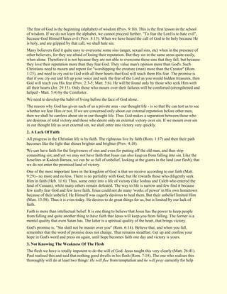 The fear of God is the beginning (alphabet) of wisdom (Prov. 9:10). This is the first lesson in the school of wisdom. If we do not learn the alphabet, we cannot proceed further. "To fear the Lord is to hate evil", because God Himself hates evil (Prov. 8:13). When we have heard the call of God to be holy because He is holy, and are gripped by that call, we shall hate sin. Many believers find it quite easy to overcome some sins (anger, sexual sins, etc) when in the presence of other believers, for they are afraid of losing their reputation. But they sin in the same areas quite easily, when alone. Therefore it is not because they are not able to overcome these sins that they fall, but because they love their reputation more than they fear God. They value man's opinion more than God's. Such Christians need to mourn and repent for "worshipping the creature (man) more than the Creator" (Rom. 1:25), and need to cry out to God with all their hearts that God will teach them His fear. The promise is that if you cry out and lift up your voice and seek the fear of the Lord as you would hidden treasures, then God will teach you His fear (Prov. 2:3-5; Matt. 5:6). He will be found only by those who seek Him with all their hearts (Jer. 29:13). Only those who mourn over their failures will be comforted (strengthened and helped - Matt. 5:4) by the Comforter. We need to develop the habit of living before the face of God alone. The reason why God has given each of us a private area - our thought life - is so that He can test us to see whether we fear Him or not. If we are concerned only about our external reputation before other men, then we shall be careless about sin in our thought life. Thus God makes a separation between those who are desirous of total victory and those who desire only an external victory over sin. If we mourn over sin in our thought life as over external sin, we shall enter into victory very quickly. 
2. A Lack Of Faith 
All progress in the Christian life is by faith. The righteous live by faith (Rom. 1:17) and then their path becomes like the light that shines brighter and brighter (Prov. 4:18). We can have faith for the forgiveness of sins and even for putting off the old man, and thus stop committing sin; and yet we may not have faith that Jesus can also keep us from falling into sin. Like the Israelites at Kadesh Barnea, we can be so full of unbelief, looking at the giants in the land (our flesh), that we do not enter the promised land of victory. One of the most important laws in the kingdom of God is that we receive according to our faith (Matt. 9:29) - no more and no less. There is no partiality with God; but He rewards those who diligently seek Him in faith (Heb. 11:6). Thus, some enter into a life of victory (like Joshua and Caleb who entered the land of Canaan), while many others remain defeated. The way to life is narrow and few find it because few really fear God and few have faith. Jesus could not do many 'works of power' in His own hometown because of their unbelief. He Himself was eagerly desirous to heal them. But their unbelief limited Him (Matt. 13:58). Thus it is even today. He desires to do great things for us, but is limited by our lack of faith. Faith is more than intellectual belief. It is one thing to believe that Jesus has the power to keep people from falling and quite another thing to have faith that Jesus will keep you from falling. The former is a mental quality that even Satan has. The latter is a spiritual quality of the heart, that brings victory. God's promise is, "Sin shall not be master over you" (Rom. 6:14). Believe that, and when you fall, remember that the word of promise does not change. That remains steadfast. Get up and confess your hope in God's word and press on again, until hope becomes faith one day and victory is yours. 
3. Not Knowing The Weakness Of The Flesh 
The flesh we have is totally impotent to do the will of God. Jesus taught this very clearly (Matt. 26:41). Paul realised this and said that nothing good dwells in his flesh (Rom. 7:18). The one who realises this thoroughly will do at least two things: He will flee from temptation and he will pray earnestly for help  