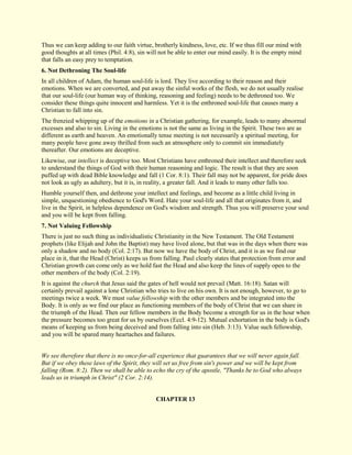 Thus we can keep adding to our faith virtue, brotherly kindness, love, etc. If we thus fill our mind with good thoughts at all times (Phil. 4:8), sin will not be able to enter our mind easily. It is the empty mind that falls an easy prey to temptation. 
6. Not Dethroning The Soul-life 
In all children of Adam, the human soul-life is lord. They live according to their reason and their emotions. When we are converted, and put away the sinful works of the flesh, we do not usually realise that our soul-life (our human way of thinking, reasoning and feeling) needs to be dethroned too. We consider these things quite innocent and harmless. Yet it is the enthroned soul-life that causes many a Christian to fall into sin. The frenzied whipping up of the emotions in a Christian gathering, for example, leads to many abnormal excesses and also to sin. Living in the emotions is not the same as living in the Spirit. These two are as different as earth and heaven. An emotionally tense meeting is not necessarily a spiritual meeting, for many people have gone away thrilled from such an atmosphere only to commit sin immediately thereafter. Our emotions are deceptive. Likewise, our intellect is deceptive too. Most Christians have enthroned their intellect and therefore seek to understand the things of God with their human reasoning and logic. The result is that they are soon puffed up with dead Bible knowledge and fall (1 Cor. 8:1). Their fall may not be apparent, for pride does not look as ugly as adultery, but it is, in reality, a greater fall. And it leads to many other falls too. Humble yourself then, and dethrone your intellect and feelings, and become as a little child living in simple, unquestioning obedience to God's Word. Hate your soul-life and all that originates from it, and live in the Spirit, in helpless dependence on God's wisdom and strength. Thus you will preserve your soul and you will be kept from falling. 
7. Not Valuing Fellowship 
There is just no such thing as individualistic Christianity in the New Testament. The Old Testament prophets (like Elijah and John the Baptist) may have lived alone, but that was in the days when there was only a shadow and no body (Col. 2:17). But now we have the body of Christ, and it is as we find our place in it, that the Head (Christ) keeps us from falling. Paul clearly states that protection from error and Christian growth can come only as we hold fast the Head and also keep the lines of supply open to the other members of the body (Col. 2:19). It is against the church that Jesus said the gates of hell would not prevail (Matt. 16:18). Satan will certainly prevail against a lone Christian who tries to live on his own. It is not enough, however, to go to meetings twice a week. We must value fellowship with the other members and be integrated into the Body. It is only as we find our place as functioning members of the body of Christ that we can share in the triumph of the Head. Then our fellow members in the Body become a strength for us in the hour when the pressure becomes too great for us by ourselves (Eccl. 4:9-12). Mutual exhortation in the body is God's means of keeping us from being deceived and from falling into sin (Heb. 3:13). Value such fellowship, and you will be spared many heartaches and failures. We see therefore that there is no once-for-all experience that guarantees that we will never again fall. But if we obey these laws of the Spirit, they will set us free from sin's power and we will be kept from falling (Rom. 8:2). Then we shall be able to echo the cry of the apostle, "Thanks be to God who always leads us in triumph in Christ" (2 Cor. 2:14). 
CHAPTER 13  