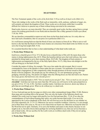 DEAD WORKS The New Testament speaks of the works of the flesh (Gal. 5:19) as well as of dead works (Heb. 6:1). Those who indulge in the works of the flesh such as immorality, strife, jealousy, outbursts of anger, etc, will certainly not inherit the kingdom of God. These works are so obviously sinful that it would be difficult for a believer to practise any of them without being convicted in his conscience. Dead works, however, are more deceitful. They are externally good works, but they spring from a corrupt source (for nothing good dwells in our flesh) and are therefore like a filthy garment in God's eyes (Rom. 7:18; Isa. 54:6). We are therefore commanded to repent not only from sin but from dead works too. It is only after we have laid such a foundation, that we can press on to perfection (Heb. 6:1). It is well known among believers that the blood of Jesus can cleanse us from all sin. What is not so well known is the fact that the blood of Christ must cleanse our conscience from dead works too before we can serve the living God aright (Heb. 9:14). It is essential therefore that we have a clear understanding of what dead works really are. 
1. Works Done Without Joy 
God loves a cheerful giver (2 Cor. 9:7). He also loves a cheerful doer of His will. He meets those who rejoice in doing righteousness (Isa. 64:5). When the Israelites did not serve the Lord with joy, they were punished by being made to serve their enemies (Deut. 28:47,48). The kingdom of God consists of righteousness accompanied by the joy of the Holy Spirit (Rom. 14:17). Only those who delight to do His will can bring joy to the heart of God. Consider the matter of tithing, for example. This was a law under the old covenant. But it is never commanded by Jesus or the apostles to those under the new covenant. Yet multitudes of covetous pastors compel their congregations to tithe compulsorily either through promises of divine reward or through threats of divine judgment. The people pay up, but without joy. It is not spontaneous giving, but grudging, reluctant giving. The pastors are happy when the offering boxes are full, but God is not. Pastors love large givers, but God loves only cheerful givers! The new covenant principle is NOT, "Give as much as you can give", but , "Give as much as you can give cheerfully". God does not want any more than that. Of course you will receive in the same proportion as you give (2 Cor. 9:7; Lk. 6:38) - but that is another matter. God does not, however, desire any labour or gifts that are unwillingly given. What we do without joy is a dead work. 
2. Works Done Without Love 
To love God and man are the two pegs on which every other commandment hangs (Matt. 22:40). Remove these pegs and everything falls to the ground. This was why the leader of the Ephesian church was rebuked. His works were no longer motivated by love for God and man (Rev. 2:2,4). If we obey the commandments of God without keeping their spirit, our works become dead works. If we are to be appointed by the Lord as shepherds of His flock, He will first test us (as He did Peter) to see whether we love Him supremely (Jn. 21:15-17). Otherwise our service would be worthless. Likewise, it is not enough just to bless those who curse us. We are to love them from our hearts too. Otherwise we keep the letter of the Word but not its spirit. Similarly, if we serve the brothers and sisters in the church, because we are taught to do so, but still criticise them (perhaps for not being thankful to us), then our service becomes a pile of dead works. All our sacrifice for the Lord's work are worthless dead works if they do not spring out of love for Him. 
3. Works Done Without Zeal  