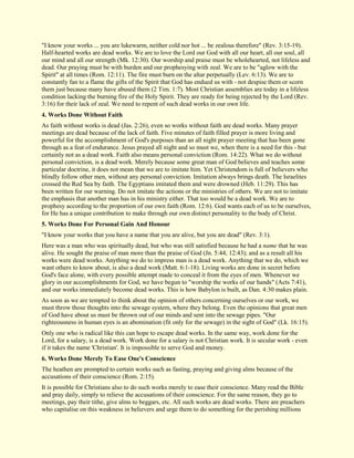 "I know your works ... you are lukewarm, neither cold nor hot ... be zealous therefore" (Rev. 3:15-19). Half-hearted works are dead works. We are to love the Lord our God with all our heart, all our soul, all our mind and all our strength (Mk. 12:30). Our worship and praise must be wholehearted, not lifeless and dead. Our praying must be with burden and our prophesying with zeal. We are to be "aglow with the Spirit" at all times (Rom. 12:11). The fire must burn on the altar perpetually (Lev. 6:13). We are to constantly fan to a flame the gifts of the Spirit that God has endued us with - not despise them or scorn them just because many have abused them (2 Tim. 1:7). Most Christian assemblies are today in a lifeless condition lacking the burning fire of the Holy Spirit. They are ready for being rejected by the Lord (Rev. 3:16) for their lack of zeal. We need to repent of such dead works in our own life. 
4. Works Done Without Faith 
As faith without works is dead (Jas. 2:26), even so works without faith are dead works. Many prayer meetings are dead because of the lack of faith. Five minutes of faith filled prayer is more living and powerful for the accomplishment of God's purposes than an all night prayer meeting that has been gone through as a feat of endurance. Jesus prayed all night and so must we, when there is a need for this - but certainly not as a dead work. Faith also means personal conviction (Rom. 14:22). What we do without personal conviction, is a dead work. Merely because some great man of God believes and teaches some particular doctrine, it does not mean that we are to imitate him. Yet Christendom is full of believers who blindly follow other men, without any personal conviction. Imitation always brings death. The Israelites crossed the Red Sea by faith. The Egyptians imitated them and were drowned (Heb. 11:29). This has been written for our warning. Do not imitate the actions or the ministries of others. We are not to imitate the emphasis that another man has in his ministry either. That too would be a dead work. We are to prophesy according to the proportion of our own faith (Rom. 12:6). God wants each of us to be ourselves, for He has a unique contribution to make through our own distinct personality to the body of Christ. 
5. Works Done For Personal Gain And Honour 
"I know your works that you have a name that you are alive, but you are dead" (Rev. 3:1). Here was a man who was spiritually dead, but who was still satisfied because he had a name that he was alive. He sought the praise of man more than the praise of God (Jn. 5:44; 12:43); and as a result all his works were dead works. Anything we do to impress man is a dead work. Anything that we do, which we want others to know about, is also a dead work (Matt. 6:1-18). Living works are done in secret before God's face alone, with every possible attempt made to conceal it from the eyes of men. Whenever we glory in our accomplishments for God, we have begun to "worship the works of our hands" (Acts 7:41), and our works immediately become dead works. This is how Babylon is built, as Dan. 4:30 makes plain. As soon as we are tempted to think about the opinion of others concerning ourselves or our work, we must throw those thoughts into the sewage system, where they belong. Even the opinions that great men of God have about us must be thrown out of our minds and sent into the sewage pipes. "Our righteousness in human eyes is an abomination (fit only for the sewage) in the sight of God" (Lk. 16:15). Only one who is radical like this can hope to escape dead works. In the same way, work done for the Lord, for a salary, is a dead work. Work done for a salary is not Christian work. It is secular work - even if it takes the name 'Christian'. It is impossible to serve God and money. 
6. Works Done Merely To Ease One's Conscience 
The heathen are prompted to certain works such as fasting, praying and giving alms because of the accusations of their conscience (Rom. 2:15). 
It is possible for Christians also to do such works merely to ease their conscience. Many read the Bible and pray daily, simply to relieve the accusations of their conscience. For the same reason, they go to meetings, pay their tithe, give alms to beggars, etc. All such works are dead works. There are preachers who capitalise on this weakness in believers and urge them to do something for the perishing millions  