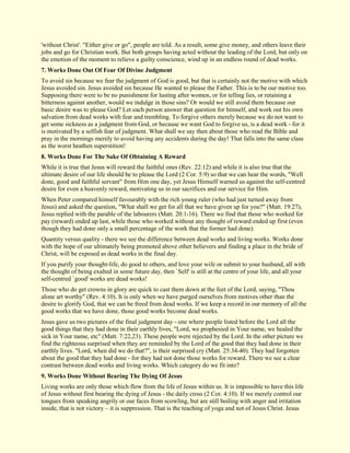 'without Christ'. "Either give or go", people are told. As a result, some give money, and others leave their jobs and go for Christian work. But both groups having acted without the leading of the Lord, but only on the emotion of the moment to relieve a guilty conscience, wind up in an endless round of dead works. 
7. Works Done Out Of Fear Of Divine Judgment 
To avoid sin because we fear the judgment of God is good, but that is certainly not the motive with which Jesus avoided sin. Jesus avoided sin because He wanted to please the Father. This is to be our motive too. Supposing there were to be no punishment for lusting after women, or for telling lies, or retaining a bitterness against another, would we indulge in those sins? Or would we still avoid them because our basic desire was to please God? Let each person answer that question for himself, and work out his own salvation from dead works with fear and trembling. To forgive others merely because we do not want to get some sickness as a judgment from God, or because we want God to forgive us, is a dead work - for it is motivated by a selfish fear of judgment. What shall we say then about those who read the Bible and pray in the mornings merely to avoid having any accidents during the day! That falls into the same class as the worst heathen superstition! 
8. Works Done For The Sake Of Obtaining A Reward 
While it is true that Jesus will reward the faithful ones (Rev. 22:12) and while it is also true that the ultimate desire of our life should be to please the Lord (2 Cor. 5:9) so that we can hear the words, "Well done, good and faithful servant" from Him one day, yet Jesus Himself warned us against the self-centred desire for even a heavenly reward, motivating us in our sacrifices and our service for Him. When Peter compared himself favourably with the rich young ruler (who had just turned away from Jesus) and asked the question, "What shall we get for all that we have given up for you?" (Matt. 19:27), Jesus replied with the parable of the labourers (Matt. 20:1-16). There we find that those who worked for pay (reward) ended up last, while those who worked without any thought of reward ended up first (even though they had done only a small percentage of the work that the former had done). Quantity versus quality - there we see the difference between dead works and living works. Works done with the hope of our ultimately being promoted above other believers and finding a place in the bride of Christ, will be exposed as dead works in the final day. If you purify your thought-life, do good to others, and love your wife or submit to your husband, all with the thought of being exalted in some future day, then `Self' is still at the centre of your life, and all your self-centred `good' works are dead works! Those who do get crowns in glory are quick to cast them down at the feet of the Lord, saying, "Thou alone art worthy" (Rev. 4:10). It is only when we have purged ourselves from motives other than the desire to glorify God, that we can be freed from dead works. If we keep a record in our memory of all the good works that we have done, those good works become dead works. Jesus gave us two pictures of the final judgment day - one where people listed before the Lord all the good things that they had done in their earthly lives, "Lord, we prophesied in Your name, we healed the sick in Your name, etc" (Matt. 7:22,23). These people were rejected by the Lord. In the other picture we find the righteous surprised when they are reminded by the Lord of the good that they had done in their earthly lives. "Lord, when did we do that?", is their surprised cry (Matt. 25:34-40). They had forgotten about the good that they had done - for they had not done those works for reward. There we see a clear contrast between dead works and living works. Which category do we fit into? 
9. Works Done Without Bearing The Dying Of Jesus 
Living works are only those which flow from the life of Jesus within us. It is impossible to have this life of Jesus without first bearing the dying of Jesus - the daily cross (2 Cor. 4:10). If we merely control our tongues from speaking angrily or our faces from scowling, but are still boiling with anger and irritation inside, that is not victory – it is suppression. That is the teaching of yoga and not of Jesus Christ. Jesus  