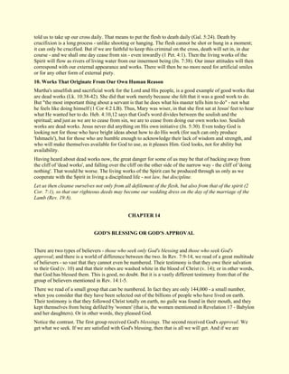 told us to take up our cross daily. That means to put the flesh to death daily (Gal. 5:24). Death by crucifixion is a long process - unlike shooting or hanging. The flesh cannot be shot or hung in a moment; it can only be crucified. But if we are faithful to keep this criminal on the cross, death will set in, in due course - and we shall one day cease from sin - even inwardly (1 Pet. 4:1). Then the living works of the Spirit will flow as rivers of living water from our innermost being (Jn. 7:38). Our inner attitudes will then correspond with our external appearance and works. There will then be no more need for artificial smiles or for any other form of external piety. 
10. Works That Originate From Our Own Human Reason 
Martha's unselfish and sacrificial work for the Lord and His people, is a good example of good works that are dead works (Lk. 10:38-42). She did that work merely because she felt that it was a good work to do. But "the most important thing about a servant is that he does what his master tells him to do" - not what he feels like doing himself (1 Cor 4:2 LB). Thus, Mary was wiser, in that she first sat at Jesus' feet to hear what He wanted her to do. Heb. 4:10,12 says that God's word divides between the soulish and the spiritual; and just as we are to cease from sin, we are to cease from doing our own works too. Soulish works are dead works. Jesus never did anything on His own initiative (Jn. 5:30). Even today God is looking not for those who have bright ideas about how to do His work (for such can only produce 'Ishmaels'), but for those who are humble enough to acknowledge their lack of wisdom and strength, and who will make themselves available for God to use, as it pleases Him. God looks, not for ability but availability. Having heard about dead works now, the great danger for some of us may be that of backing away from the cliff of 'dead works', and falling over the cliff on the other side of the narrow way - the cliff of 'doing nothing'. That would be worse. The living works of the Spirit can be produced through us only as we cooperate with the Spirit in living a disciplined life - not law, but discipline. Let us then cleanse ourselves not only from all defilement of the flesh, but also from that of the spirit (2 Cor. 7:1), so that our righteous deeds may become our wedding dress on the day of the marriage of the Lamb (Rev. 19:8). 
CHAPTER 14 
GOD'S BLESSING OR GOD'S APPROVAL There are two types of believers - those who seek only God's blessing and those who seek God's approval; and there is a world of difference between the two. In Rev. 7:9-14, we read of a great multitude of believers - so vast that they cannot even be numbered. Their testimony is that they owe their salvation to their God (v. 10) and that their robes are washed white in the blood of Christ (v. 14); or in other words, that God has blessed them. This is good, no doubt. But it is a vastly different testimony from that of the group of believers mentioned in Rev. 14:1-5. There we read of a small group that can be numbered. In fact they are only 144,000 - a small number, when you consider that they have been selected out of the billions of people who have lived on earth. Their testimony is that they followed Christ totally on earth, no guile was found in their mouth, and they kept themselves from being defiled by 'women' (that is, the women mentioned in Revelation 17 - Babylon and her daughters). Or in other words, they pleased God. 
Notice the contrast. The first group received God's blessings. The second received God's approval. We get what we seek. If we are satisfied with God's blessing, then that is all we will get. And if we are  