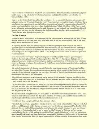 This was the sin of the leader in the church at Laodicea that he did not live in this constant self-judgment (and it is easy to slip into that error when you become a leader) and thus did not know that he was 'wretched' (Rev. 3:17). May we so live before God's face all our days, so that we live in constant brokenness and constant self- judgment crying out "O wretched man that I am". Thus even when we reach the heights of holiness that a saved sinner can reach on earth, we shall still say (sincerely and honestly, without any false humility) "I am the very least of all the believers. ... I am the chief of sinners" (Eph. 3:8; 1Tim. 1:15). Thus we shall have a fellowship with other believers who walk the same way and gradually our mutual fellowship will become more and more like the fellowship that the Father and the Son have with each other (Jn. 17:21). This is the new wine Jesus desires to give us. 
The New Wineskin 
Many who would have rejoiced in the message thus far, may not now be willing to pay the price to have the new wineskin as well. But Jesus said, "New wine must be put into new wineskins" (Lk. 5:38). And here is where our obedience is tested. In acquiring the new wine, our battle is against sin. But in acquiring the new wineskin, our battle is against religious traditions that have annulled the word of God. And it is far more difficult for many to break free from the traditions of men than it is for them to break free from sin! But, men of violence alone will possess the kingdom of God (Matt. 11:12). Religious traditions cannot be removed apart from violent treatment. Jesus was crucified not because He preached against sin, but because He preached against religious traditions that had replaced God's word among the Jews (Mk. 7:1-13). He exposed the hypocrisy of religious leaders, the emptiness of their religious traditions and turned out of the temple those who made money in the name of religion. His zeal to purify God's house was what infuriated the religious leaders to ask for His crucifixion. It is unlikely that people will demand our crucifixion, for preaching a message of `brokenness' and the new wine. But if you are determined to go on and proclaim the whole counsel of God that the new wine must now be put into new wineskins, you can expect the wrath of the religious hierarchy in every single denomination that there is in Christendom. Why did Jesus say that the new wine could not be put into the old wineskin? Because the old wineskin could not stretch any more, and so would burst. The old wineskin was once useful - to put the old wine in - but it is of no use for the new wine. The Jewish religious system - the old wineskin - was once ordained by God through Moses to contain the old wine. But once Jesus had come and established a new covenant, a new wineskin was needed. The old had to go. Jesus said that the old could not even be modified with the new patched on to it! That would tear the garment (Lk. 5:36). We may think that, being Christians, we have got rid of the old Jewish wineskin and that we have a new wineskin in the Christian church. But if you look carefully at what you call your Christian assembly, you may be surprised to find a number of old-covenant characteristics in it. Consider just three examples, although there are many others. 
First of all, the Jews had a special tribe (the Levites) who were priests who did all the religious work. Not all Jews could be priests. Under the new covenant however, all believers are priests (1Pet. 2:5; Rev. 1:6). Although this is a truth held theoretically by most believers, it is actually practised by very few. Almost every group of Christians has their 'priest' or 'pastor' or 'God's servant' or 'full-time worker' who are exactly like the Levites of old, leading the worship of God's people. Only these 'Levites' can baptise new converts and break bread. And these 'Levites' are supported by the tithes of God's people. In the meetings, these 'Levites' dominate the show, giving no opportunity for a 'body'-ministry. A one-speaker show is part  