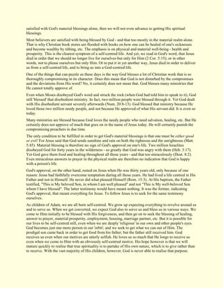 satisfied with God's material blessings alone, then we will not even advance to getting His spiritual blessings. Most believers are satisfied with being blessed by God - and that too mostly in the material realm alone. That is why Christian book stores are flooded with books on how one can be healed of one's sicknesses and become wealthy by tithing, etc. The emphasis is on physical and material well-being - health and prosperity. This is the clearest symptom of a self-centred life. And yet, we read in God's word, that Jesus died in order that we should no longer live for ourselves but only for Him (2 Cor. 5:15); or in other words, not to please ourselves but only Him. Or to put it in yet another way, Jesus died in order to deliver us from a self-centred life, and to bring us into a God-centred life. One of the things that can puzzle us these days is the way God blesses a lot of Christian work that is so thoroughly compromising in its character. Does this mean that God is not disturbed by the compromises and the deviations from His word? No, it certainly does not mean that. God blesses many ministries that He cannot totally approve of. Even when Moses disobeyed God's word and struck the rock (when God had told him to speak to it), God still 'blessed' that disobedient ministry. In fact, two million people were blessed through it. Yet God dealt with His disobedient servant severely afterwards (Num. 20:8-13). God blessed that ministry because He loved those two million needy people, and not because He approved of what His servant did. It is even so today. Many ministries are blessed because God loves the needy people who need salvation, healing, etc. But He certainly does not approve of much that goes on in the name of Jesus today. He will certainly punish the compromising preachers in due time. The only condition to be fulfilled in order to get God's material blessings is that one must be either good or evil! For Jesus said that God sends sunshine and rain on both the righteous and the unrighteous (Matt. 5:45). Material blessing is therefore no sign of God's approval on one's life. Two million Israelites disobeyed God for forty years in the wilderness - so greatly that God was angry with them (Heb. 3:17). Yet God gave them food and healing throughout all those years - and that too miraculously (Deut. 8:2). Even miraculous answers to prayer in the physical realm are therefore no indication that God is happy with a person's life. God's approval, on the other hand, rested on Jesus when He was thirty years old, only because of one reason: Jesus had faithfully overcome temptation during all those years. He had lived a life centred in His Father and not in Himself. He never did what pleased Himself (Rom. 15:3). At His baptism, the Father testified, "This is My beloved Son, in whom I am well pleased" and not "This is My well-beloved Son whom I have blessed". The latter testimony would have meant nothing. It was the former, indicating God's approval, that meant everything for Jesus. To follow Jesus is to seek for the same testimony ourselves. 
As children of Adam, we are all born self-centred. We grow up expecting everything to revolve around us and to serve us. When we get converted, we expect God also to serve us and bless us in various ways. We come to Him initially to be blessed with His forgiveness, and then go on to seek the blessing of healing, answer to prayer, material prosperity, employment, housing, marriage partner, etc. But it is possible for our lives to be self-centred still, even when we are deeply 'religious' in our own and other people's eyes. God becomes just one more person in our 'orbit', and we seek to get what we can out of Him. The prodigal son came back in order to get food from his father; but the father still received him. God receives us even when our motives are utterly selfish. He loves us so much that He longs to receive us even when we come to Him with an obviously self-centred motive. His hope however is that we will mature quickly to realise that true spirituality is to partake of His own nature, which is to give rather than to receive. With the vast majority of His children, however, God is never able to realise that purpose.  