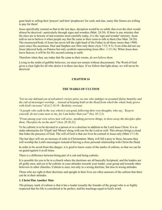 gone back to selling their 'prayers' and their 'prophecies' for cash; and alas, many like Simon are willing to pay for them! Jesus specifically warned us that in the last days, deception would be so subtle that even the elect would almost be deceived - particularly through signs and wonders (Matt. 24:24). If there is any ministry that the elect are to beware of and examine most carefully today, it is the 'sign and wonder' ministry. Jesus told us not to believe it when people say that He came to their room to talk to them (See Matt. 24:26). The resurrected body of Jesus has never left the right hand of the Father in all these (more than 1900) years since His ascension. Paul and Stephen saw Him only there (Acts 7:53; 9:3). Even John did not see Jesus' physical body on Patmos but only symbols representing Jesus (Rev. 1:13-16). When Jesus does leave heaven, it will be for His second coming to earth. Therefore when they say today that He came to their rooms, do not believe them. Living in the midst of gullible believers, we must not remain without discernment. The Word of God gives a clear light for all who desire it in these last days. If we follow that light alone, we will never be deceived. 
CHAPTER 16 
THE MARKS OF CULTISM "Let no one defraud you of salvation's victory prize, no one who indulges in assumed (false) humility and the cult of messenger-worship ... instead of keeping hold on the Head from which the whole body grows with God's increase" (Col.2:18,19 - Berkeley version). "A people who walk in the way which is not good, following their own thoughts, who say, `Keep to yourself, do not come near to me, for I am holier than you'" (Isa. 65:2,5). "From among your own selves men will arise, speaking perverse things, to draw away the disciples after them. Therefore be on the alert" (Acts 20:30,31). To be cultistic is to be devoted to a person or to a doctrine in addition to the Lord Jesus Christ. It is to make tabernacles for 'Elijah' and 'Moses' along with one for the Lord as well. This always brings a cloud that hides the presence of God. The will of God is that our lives be centred in Jesus only (Matt.17:1-8). The last days will see an increase of cults in Christendom. Many will fall a prey to these, because they will worship the Lord's messengers instead of having a close personal relationship with Christ the Head. In order to be saved from this danger, it is good to know some of the marks of cultism, so that we can be on guard against it at all times. There is a difference between being part of a cult and being cultistic. It is possible for you to be in a church where the doctrines are all basically Scriptural, and the leaders are all godly men, and yet to be cultistic in your attitudes towards your leader, your group and towards other believers in other churches. Cultism is seen, not only in a wrong doctrine, but also in wrong attitudes. Those who are right in their doctrines and upright in their lives are often unaware of the cultism that there can be in their attitudes. 
1. Christ Plus Another Man 
The primary mark of cultism is that it has a leader (usually the founder of the group) who is so highly respected that his life is considered to be perfect, and his teachings equal to God's word.  