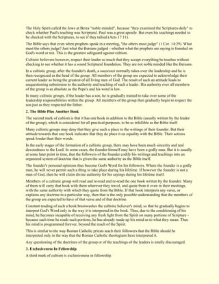 The Holy Spirit called the Jews at Berea "noble minded", because "they examined the Scriptures daily" to check whether Paul's teaching was Scriptural. Paul was a great apostle. But even his teachings needed to be checked with the Scriptures, to see if they tallied (Acts 17:11). The Bible says that even when prophets speak in a meeting, "the others must judge" (1 Cor. 14:29). What must the others judge? Just what the Bereans judged - whether what the prophets are saying is founded on God's word or not. This is the greatest safeguard against cultism. Cultistic believers however, respect their leader so much that they accept everything he teaches without checking to see whether it has a sound Scriptural foundation. They are not noble minded like the Bereans. In a cultistic group, after the founder's death, a successor normally takes over the leadership and he is then recognized as the head of the group. All members of the group are expected to acknowledge their current leader as being the greatest of all living men of God. The result of such an attitude leads to unquestioning submission to the authority and teaching of such a leader. His authority over all members of the group is as absolute as the Pope's and his word is law. In many cultistic groups, if the leader has a son, he is gradually trained to take over some of the leadership responsibilities within the group. All members of the group then gradually begin to respect the son just as they respected the father. 
2. The Bible Plus Another Book 
The second mark of cultism is that it has one book in addition to the Bible (usually written by the leader of the group), which is considered for all practical purposes, to be as infallible as the Bible itself. Many cultistic groups may deny that they give such a place to the writings of their founder. But their attitude towards that one book indicates that they do place it on equality with the Bible. Their actions speak louder than their words. In the early stages of the formation of a cultistic group, there may have been much sincerity and real devotedness to the Lord. In some cases, the founder himself may have been a godly man. But it is usually at some later point in time, that the followers of the founder codify his writings and teachings into an organized system of doctrine that is given the same authority as the Bible itself. The founder's personal opinions thus become God's Word for his followers. Where the founder is a godly man, he will never permit such a thing to take place during his lifetime. If however the founder is not a man of God, then he will claim divine authority for his sayings during his lifetime itself. Members of a cultistic group will read and re-read and re-read the one book written by the founder. Many of them will carry that book with them wherever they travel, and quote from it even in their meetings, with the same authority with which they quote from the Bible. If that book interprets any verse, or explains any doctrine in a particular way, then that is the only possible understanding that the members of the group are expected to have of that verse and of that doctrine. Constant reading of such a book brainwashes the cultistic believer's mind, so that he gradually begins to interpret God's Word only in the way it is interpreted in the book. Thus, due to the conditioning of his mind, he becomes incapable of receiving any fresh light from the Spirit on many portions of Scripture - because each time he reads such portions, he has already made up his mind as to what they mean. Thus his mind is programmed forever, beyond the reach of the Spirit. This is similar to the way Roman Catholic priests teach their followers that the Bible should be interpreted only in the way that the Roman Catholic theologians have interpreted it. Any questioning of the doctrines of the group or of the teachings of the leaders is totally discouraged. 
3. Exclusiveness In Fellowship 
A third mark of cultism is exclusiveness in fellowship.  