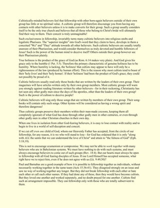 Cultistically-minded believers feel that fellowship with other born-again believers outside of their own group has little or no spiritual value. A cultistic group will therefore discourage you from having any contacts with other believers unless it is to make converts for their group. Such a group usually considers itself to be the only true church and believes that all those who belong to Christ's bride will ultimately find their way to them. Their conceit is truly unimaginable! Such exclusiveness in fellowship, invariably turns many cultistic believers into religious snobs and legalistic Pharisees. The "superior insights" into God's word that they claim to have, develops in them a conceited "We" and "They" attitude towards all other believers. Such cultistic believers are usually totally unaware of their Phariseeism, and would consider themselves as truly devoted and humble followers of Jesus! Such is the power of the human mind to deceive itself! Others outside their group however see their Phariseeism plainly. True holiness is the product of the grace of God (as Rom. 6:14 makes very plain). And God gives his grace only to the humble (1 Pet. 5:5). Therefore the primary characteristic of genuine holiness has to be humility. Where humility is lacking, the 'holiness' that cultists may appear to have will only be a righteousness of the law (produced by human effort). This is the reason why most cultists tend to boast of their 'holy lives' and their 'holy homes'. If their 'holiness' had been the product of God's grace, they could not possibly be proud of it. Cultistic believers usually read only those books that are written by the leaders of their own group. Their magazines will have articles written only by their own group members. Most cultistic groups will warn you strongly against reading literature written by other believers - for in their reckoning, Christianity has not seen any other godly men since the days of the apostles, other than the leaders of their own group! Such is the power of cultism to deceive people! Cultistic believers will sing only those songs that are written by members of their own group. Their song- books will contain only such songs. Other hymns will be considered as having a wrong spirit and therefore dangerous! Thus cultistic groups preserve their members within their man-made cocoons, keeping them all completely ignorant of what God has done through other godly men in other centuries, or even through other godly men in other Christian churches in their own day. When one lives in isolation from other God-fearing believers, it is easy to lose contact with reality and to begin to live in a world of self-deception and conceit. If we cut off even one child of God, whom our Heavenly Father has accepted, from the circle of our fellowship, for any reason, it is we who will stand to lose - for God has ordained that it is only "along with ALL the saints that we can understand the love of Christ" and attain to "the fulness of God" (Eph. 3:18,19). This is not to encourage ecumenism or compromise. We may not be able to work together with many believers who are in Babylonian systems. We must have nothing to do with such systems, and must always encourage believers to come out of such groups (Rev. 18:4). But our hearts must always be open to fellowship with all God fearing disciples of Jesus. If our Lord Himself has accepted someone, what right have we to reject him, even if he does not agree with us (Lk. 9:49,50)? Paul and Barnabas are a good example of how it is possible to fellowship together as individuals, without necessarily working together in the same team (Acts 15:36-41). They disagreed strongly on an issue and saw no way of working together any longer. But they did not break fellowship with each other or hate each other or call each other names. If they had done any of these, then they would have become cultists. But they loved one another and worked separately, and no doubt prayed for one another. Cultists find such an arrangement impossible. They can fellowship only with those who are totally subservient to them.  