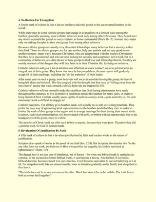 4. No Burden For Evangelism 
A fourth mark of cultism is that it has no burden to take the gospel to the unconverted heathen in the world. While there may be some cultistic groups that engage in evangelism on a limited scale among the heathen, generally speaking, most cultistic believers work only among other Christians. They do not have any desire to preach the gospel to every creature, as Jesus commanded (Mark 16:15). Instead, they major only on making disciples to their own group from among other believers. Because cultistic groups are usually very close-knit fellowships, many believers find a security within their fold. Those in cultistic groups care for one another, help one another and are very good to one another in many, many ways. Insecure Christians, who are disappointed with the loveless Christianity that they have encountered, and who are now looking for security and acceptance, not in God, but in a community of believers, are often drawn to these groups to find love and fellowship therein. But they are usually unaware of the dangers they will face later on in their Christian life, by being so exclusive. Cultistic believers will give a lot of attention and affection to a new 'contact', so as to get him to be an integral part of their group. They know that once he has joined them, the new recruit will gradually accept all of their teachings, including the "divine authority" of their leader. After some years in such a group, most believers will not even consider leaving the group, for fear of being left alone and isolated. This fear coupled with the thought that they may be "falling away from the true church" ensure that weak-minded, cultistic believers are trapped for life. Cultistic believers will not normally make the sacrifices that God-fearing missionaries have made throughout the centuries, to live in primitive conditions amidst the heathen for many years, in order to bring them to Christ. Cultists usually speak lightly of such missionary work - quite naturally so, for such missionary work is difficult to engage in! Cultistic preachers, if at all they go to heathen lands, will usually do so only as visiting preachers. They prefer the easy way of appointing local representatives in the heathen lands that they visit, in order to further the work of their group in that region and to arrange meetings for them during their annual visits. In return, such local representatives will be rewarded with gifts, or bribed with an expense-paid trip to the headquarters of the group, once in a while. The apostles of Christ could not offer such bribes to anyone, because they were poor. Therefore they did a genuine work for God in heathen lands. 
5. Devaluation Of Justification By Faith 
A fifth mark of cultism is that it devalues justification by faith and teaches works as the means of justification. Scripture does speak of works as the proof of our faith (Jas. 2:24). But Scripture also teaches that "to the one who does not work, but believes in Him who justifies the ungodly, his faith is reckoned as righteousness" (Rom. 4:5). The danger here is not just one of imbalance, but of heresy - for when one biblical truth is carried to an extreme, to the exclusion of other biblical truths, it can become a heresy. And further, if we hold a biblical doctrine, but never teach it in our churches, it will become equivalent to our not believing in it at all. For unspoken truth, like an unused muscle, loses its function gradually and is finally lost altogether to the church. "The truth does not lie in one extreme or the other. Much less does it lie in the middle. The truth lies in both extremes held together."  
