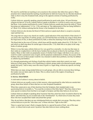 We must be careful that our teaching is not a reaction to the extremes that others have gone to. Many preachers have indeed turned the teaching of justification by faith into licence for sin. But that should not make us throw away this Scriptural truth, and go to the opposite extreme of teaching justification by works. Cultistic believers, generally speaking, preach justification by good works alone. All non-Christian religions do that too. If at all a cultistic believer speaks on Romans 4, it will be in such a way as to prove that Rom. 4 also teaches justification by works! Cultistic believers usually play down the truth of "Christ becoming our righteousness" (1 Cor. 1:30), and major on "the righteousness of the law being fulfilled in us" (Rom. 8:4), without realising that the former is the foundation for the latter. Cultistic believers also devalue the blood of Christ and never speak much about it, except in a mystical, super-spiritual way. The songs that are sung in any church are usually a good indication of the main beliefs of that church. If you look at the song books of cultistic groups, you will find that there are hardly any songs in them about the forgiveness of sins, or about justification by faith, or about the cleansing of sin by the blood of Jesus. The blood shed on the cross of Calvary, which Jesus and His apostles spoke about (Lk. 22:20; Eph. 2:13), and which we shall sing about for eternal ages in heaven (Rev. 5:9), finds little or no place in the song- books of cultistic groups. While it is true that many cultistic believers live very good lives externally, it is also true that many in their midst are weighed down with the heavy burdens that are placed on them by the teachings of their leaders. Many in their midst are perpetually unsure of whether God is happy with them or not, and as a result live under a permanent sense of guilt, and the perpetual condemnation of Satan, the accuser of the brethren. But most of these people would be very reluctant to admit these problems, lest they be dubbed as unbelieving and faithless. It is through perpetuating such feelings of guilt that cultistic leaders retain their control over most believers in their group. Hence a lot of preaching in cultistic groups tends to be directed towards making people feel guilty. And in many cases this sense of guilt is a vague thing, without any specific sin being identified. While there are many strong-minded believers in such groups, who are able to overcome these feelings, the weaker ones are taken captive by Satan. This is a direct result of the neglect of teaching on justification by faith. 
6. Secrecy About Beliefs 
A sixth mark of cultism is secrecy about its beliefs. Cultistic believers are usually evasive in their answers, when questioned by other believers outside their group, about those beliefs of theirs that have no clear Scriptural foundation. When they cannot prove any of their doctrines from the Scriptures, their standard reply to any questioning believer invariably is, "You need the revelation of the Holy Spirit!" Thus they claim to have some special revelation from God that is not taught in Scripture and that other believers do not have. Cultistic believers delight in speaking about 'mysteries' that they claim have been 'revealed to them by the Spirit', and which they say are revealed only to the 'wholehearted' - by which term of course they mean those who have accepted their leader and joined their group! They do not believe that there are any wholehearted believers outside their own group. Thus they entice curious believers to join this "elite inner core" of those who have "light on the truth". There is a great lust in man’s flesh to imagine that he is a special favourite of God - one of His inner circle - to whom God reveals secret 'mysteries' that other believers know nothing about.  