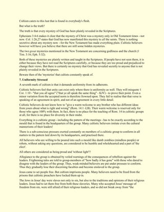 Cultism caters to this lust that is found in everybody's flesh. But what is the truth? The truth is that every mystery of God has been plainly revealed in the Scriptures. Ephesians 3:4-6 makes it clear that the mystery of Christ was a mystery only in Old Testament times - not now. Col. 1:26,27 states that God has now manifested this mystery to all the saints. There is nothing secretive about any mystery now - for the New Testament has made everything plain. Cultistic believers however will have you believe that there are still some hidden mysteries. The two great mysteries mentioned in the New Testament are concerning godliness and the church (1 Tim. 3:16; Eph. 5:32). Both of these mysteries are plainly written and taught in the Scriptures. If people have not seen them, it is either because they have not read the Scriptures carefully, or because they are too proud and prejudiced to change their views. But there is certainly no mystery that God has revealed secretly to anyone that is not plainly revealed in the Scriptures. Beware then of the 'mysteries' that cultists constantly speak of. 
7. Uniformity Stressed 
A seventh mark of cultism is that it demands uniformity from its adherents. Cultistic believers feel that unity can exist only where there is uniformity as well. They will misquote 1 Cor. 1:10 - "that you all agree" ("that ye all speak the same thing" - KJV) - to prove their point. Even a minor variation from the accepted norm is therefore frowned upon. They fail to realise that that verse is speaking of an agreement in spirit, and not of an agreement in every little detail. Cultistic believers do not know how to "give a warm welcome to any brother who has different ideas from yours about what is right and wrong" (Rom. 14:1 -LB). Their warm welcome is reserved only for those who agree 100% with them. In fact, there is no place for the teaching of Rom. 14 in cultistic groups at all, for there is no place for diversity in their midst. Everything in a cultistic group - including the pattern of the meetings - has to be exactly according to the mould that is found in the headquarters of the group. Many cultistic believers imitate even the cultural mannerisms of their leaders! There is a sub-conscious pressure exerted constantly on members of a cultistic group to conform in all matters to the pattern laid down by its headquarters, and practised there. All believers who are willing to be poured into such a mould like dumb zombies (mindless people) or robots, without asking any questions, are considered to be humble and wholehearted and a part of 'the elect'. All others are considered as being proud and 'without light'!! Allegiance to the group is obtained by veiled warnings of the consequences of rebellion against the leaders. Frightening tales are told to group-members of "how badly it has gone" with those who dared to disagree with the leaders of the group. Thus, weak-minded believers are put under pressure to conform. Thus they gradually lose their discerning faculties and become enslaved to the group. Jesus came to set people free. But cultism imprisons people. Many believers need to be freed from the prisons that cultistic preachers have locked them up in. 
The Jews in Jesus' day were slaves not only to sin, but also to the traditions and opinions of their religious leaders. Jesus had to set them free from both these slaveries. Many who accepted Jesus' message of freedom from sin, were still afraid of their religious leaders, and so did not break away from "the  