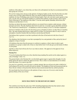 traditions of the elders", even where they saw these to be unScriptural, lest they be excommunicated from their group (Jn.12:42,43). We see how strong such a slavery to the opinions of religious leaders can be, from the fact that even after twenty years of living a Spirit-filled life, Peter was afraid of publicly breaking away from Jewish traditions, for fear of offending some Jewish Christian leaders. Paul, who was only a junior apostle at that time, was the only one who had the boldness to confront Peter publicly on that occasion, and to expose Peter's following of "the traditions of the elders". Even the senior apostle, Barnabas, did not have the boldness to do that (Gal.2:11-21). God does not desire that anyone should conform to an external form or pattern, under pressure, without personal conviction. The only obedience that God ever asks for, is one that is given cheerfully and freely - for "God loves a cheerful giver" - of obedience as well as of money (2 Cor.9:7). He hates compulsion. God never interferes with our free will. He always gives us freedom of choice -to obey Him or to disobey Him - the same freedom that He gave Adam and Eve in Eden. For God knows that it is only in such an atmosphere of perfect freedom that true holiness can develop and flourish. The holiness that is genuine is one that is perfected in the fear of God and not in the fear of men (2 Cor.7:1). The obedience that God desires is one that is prompted by love and gratitude to Him, and not by fear of judgment or hope of reward. All obedience that arises from the pressure to conform to a pattern, or that is done in order to gain acceptance in a group is a dead work. It has no value before God. It will only get you the honour of others in your group. And this is where God will test all of us to see what we desire - His approval or the approval of our fellow-believers. 
Staying Free 
"It was for freedom that Christ set us free; therefore keep standing firm and do not be subject again to a yoke of bondage." (Gal. 5:1). The greatest battle in the Christian life is not the battle against anger or against dirty thoughts. It is the battle against the desire to obtain the approval of men. This is where we must determine to live before God's face alone, if we want to stay free. You may live a good life, even if you have a cultistic attitude. But you will never be able to fulfil all of God's purpose for your life on earth with such an attitude. The kingdom of God can be possessed only by those who do violence to the prison-bars that have been erected around them by cultistic preachers. We must break free from all slavery to the opinions of men, at any cost, if we are to enter into the glorious liberty of the sons of God. 
CHAPTER 17 
SIGNS THAT POINT TO THE RETURN OF CHRIST The world has never been the same since 1939. Something happened at that time that started a chain reaction in many areas that will end only with the second coming of Christ.  