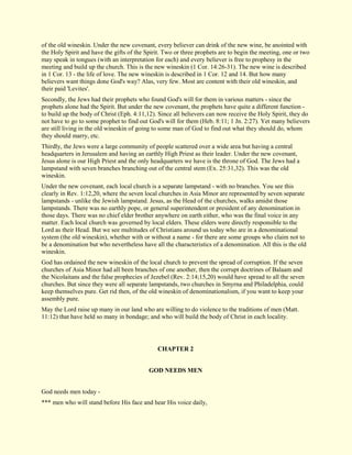 of the old wineskin. Under the new covenant, every believer can drink of the new wine, be anointed with the Holy Spirit and have the gifts of the Spirit. Two or three prophets are to begin the meeting, one or two may speak in tongues (with an interpretation for each) and every believer is free to prophesy in the meeting and build up the church. This is the new wineskin (1 Cor. 14:26-31). The new wine is described in 1 Cor. 13 - the life of love. The new wineskin is described in 1 Cor. 12 and 14. But how many believers want things done God's way? Alas, very few. Most are content with their old wineskin, and their paid 'Levites'. Secondly, the Jews had their prophets who found God's will for them in various matters - since the prophets alone had the Spirit. But under the new covenant, the prophets have quite a different function - to build up the body of Christ (Eph. 4:11,12). Since all believers can now receive the Holy Spirit, they do not have to go to some prophet to find out God's will for them (Heb. 8:11; 1 Jn. 2:27). Yet many believers are still living in the old wineskin of going to some man of God to find out what they should do, whom they should marry, etc. Thirdly, the Jews were a large community of people scattered over a wide area but having a central headquarters in Jerusalem and having an earthly High Priest as their leader. Under the new covenant, Jesus alone is our High Priest and the only headquarters we have is the throne of God. The Jews had a lampstand with seven branches branching out of the central stem (Ex. 25:31,32). This was the old wineskin. Under the new covenant, each local church is a separate lampstand - with no branches. You see this clearly in Rev. 1:12,20, where the seven local churches in Asia Minor are represented by seven separate lampstands - unlike the Jewish lampstand. Jesus, as the Head of the churches, walks amidst those lampstands. There was no earthly pope, or general superintendent or president of any denomination in those days. There was no chief elder brother anywhere on earth either, who was the final voice in any matter. Each local church was governed by local elders. These elders were directly responsible to the Lord as their Head. But we see multitudes of Christians around us today who are in a denominational system (the old wineskin), whether with or without a name - for there are some groups who claim not to be a denomination but who nevertheless have all the characteristics of a denomination. All this is the old wineskin. God has ordained the new wineskin of the local church to prevent the spread of corruption. If the seven churches of Asia Minor had all been branches of one another, then the corrupt doctrines of Balaam and the Nicolaitans and the false prophecies of Jezebel (Rev. 2:14;15,20) would have spread to all the seven churches. But since they were all separate lampstands, two churches in Smyrna and Philadelphia, could keep themselves pure. Get rid then, of the old wineskin of denominationalism, if you want to keep your assembly pure. May the Lord raise up many in our land who are willing to do violence to the traditions of men (Matt. 11:12) that have held so many in bondage; and who will build the body of Christ in each locality. 
CHAPTER 2 
GOD NEEDS MEN God needs men today - *** men who will stand before His face and hear His voice daily,  