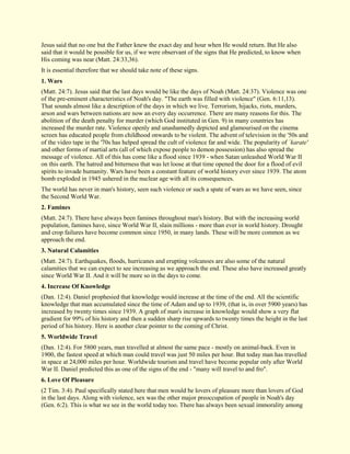 Jesus said that no one but the Father knew the exact day and hour when He would return. But He also said that it would be possible for us, if we were observant of the signs that He predicted, to know when His coming was near (Matt. 24:33,36). It is essential therefore that we should take note of these signs. 
1. Wars 
(Matt. 24:7). Jesus said that the last days would be like the days of Noah (Matt. 24:37). Violence was one of the pre-eminent characteristics of Noah's day. "The earth was filled with violence" (Gen. 6:11,13). That sounds almost like a description of the days in which we live. Terrorism, hijacks, riots, murders, arson and wars between nations are now an every day occurrence. There are many reasons for this. The abolition of the death penalty for murder (which God instituted in Gen. 9) in many countries has increased the murder rate. Violence openly and unashamedly depicted and glamourised on the cinema screen has educated people from childhood onwards to be violent. The advent of television in the '50s and of the video tape in the '70s has helped spread the cult of violence far and wide. The popularity of `karate' and other forms of martial arts (all of which expose people to demon possession) has also spread the message of violence. All of this has come like a flood since 1939 - when Satan unleashed World War II on this earth. The hatred and bitterness that was let loose at that time opened the door for a flood of evil spirits to invade humanity. Wars have been a constant feature of world history ever since 1939. The atom bomb exploded in 1945 ushered in the nuclear age with all its consequences. The world has never in man's history, seen such violence or such a spate of wars as we have seen, since the Second World War. 
2. Famines 
(Matt. 24:7). There have always been famines throughout man's history. But with the increasing world population, famines have, since World War II, slain millions - more than ever in world history. Drought and crop failures have become common since 1950, in many lands. These will be more common as we approach the end. 
3. Natural Calamities 
(Matt. 24:7). Earthquakes, floods, hurricanes and erupting volcanoes are also some of the natural calamities that we can expect to see increasing as we approach the end. These also have increased greatly since World War II. And it will be more so in the days to come. 
4. Increase Of Knowledge 
(Dan. 12:4). Daniel prophesied that knowledge would increase at the time of the end. All the scientific knowledge that man accumulated since the time of Adam and up to 1939, (that is, in over 5900 years) has increased by twenty times since 1939. A graph of man's increase in knowledge would show a very flat gradient for 99% of his history and then a sudden sharp rise upwards to twenty times the height in the last period of his history. Here is another clear pointer to the coming of Christ. 
5. Worldwide Travel 
(Dan. 12:4). For 5800 years, man travelled at almost the same pace - mostly on animal-back. Even in 1900, the fastest speed at which man could travel was just 50 miles per hour. But today man has travelled in space at 24,000 miles per hour. Worldwide tourism and travel have become popular only after World War II. Daniel predicted this as one of the signs of the end - "many will travel to and fro". 
6. Love Of Pleasure 
(2 Tim. 3:4). Paul specifically stated here that men would be lovers of pleasure more than lovers of God in the last days. Along with violence, sex was the other major preoccupation of people in Noah's day (Gen. 6:2). This is what we see in the world today too. There has always been sexual immorality among  