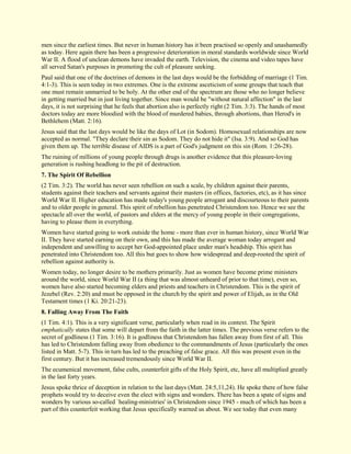 men since the earliest times. But never in human history has it been practised so openly and unashamedly as today. Here again there has been a progressive deterioration in moral standards worldwide since World War II. A flood of unclean demons have invaded the earth. Television, the cinema and video tapes have all served Satan's purposes in promoting the cult of pleasure seeking. Paul said that one of the doctrines of demons in the last days would be the forbidding of marriage (1 Tim. 4:1-3). This is seen today in two extremes. One is the extreme asceticism of some groups that teach that one must remain unmarried to be holy. At the other end of the spectrum are those who no longer believe in getting married but in just living together. Since man would be "without natural affection" in the last days, it is not surprising that he feels that abortion also is perfectly right (2 Tim. 3:3). The hands of most doctors today are more bloodied with the blood of murdered babies, through abortions, than Herod's in Bethlehem (Matt. 2:16). Jesus said that the last days would be like the days of Lot (in Sodom). Homosexual relationships are now accepted as normal. "They declare their sin as Sodom. They do not hide it" (Isa. 3:9). And so God has given them up. The terrible disease of AIDS is a part of God's judgment on this sin (Rom. 1:26-28). The ruining of millions of young people through drugs is another evidence that this pleasure-loving generation is rushing headlong to the pit of destruction. 
7. The Spirit Of Rebellion 
(2 Tim. 3:2). The world has never seen rebellion on such a scale, by children against their parents, students against their teachers and servants against their masters (in offices, factories, etc), as it has since World War II. Higher education has made today's young people arrogant and discourteous to their parents and to older people in general. This spirit of rebellion has penetrated Christendom too. Hence we see the spectacle all over the world, of pastors and elders at the mercy of young people in their congregations, having to please them in everything. Women have started going to work outside the home - more than ever in human history, since World War II. They have started earning on their own, and this has made the average woman today arrogant and independent and unwilling to accept her God-appointed place under man's headship. This spirit has penetrated into Christendom too. All this but goes to show how widespread and deep-rooted the spirit of rebellion against authority is. Women today, no longer desire to be mothers primarily. Just as women have become prime ministers around the world, since World War II (a thing that was almost unheard of prior to that time), even so, women have also started becoming elders and priests and teachers in Christendom. This is the spirit of Jezebel (Rev. 2:20) and must be opposed in the church by the spirit and power of Elijah, as in the Old Testament times (1 Ki. 20:21-23). 
8. Falling Away From The Faith 
(1 Tim. 4:1). This is a very significant verse, particularly when read in its context. The Spirit emphatically states that some will depart from the faith in the latter times. The previous verse refers to the secret of godliness (1 Tim. 3:16). It is godliness that Christendom has fallen away from first of all. This has led to Christendom falling away from obedience to the commandments of Jesus (particularly the ones listed in Matt. 5-7). This in turn has led to the preaching of false grace. All this was present even in the first century. But it has increased tremendously since World War II. The ecumenical movement, false cults, counterfeit gifts of the Holy Spirit, etc, have all multiplied greatly in the last forty years. 
Jesus spoke thrice of deception in relation to the last days (Matt. 24:5,11,24). He spoke there of how false prophets would try to deceive even the elect with signs and wonders. There has been a spate of signs and wonders by various so-called `healing-ministries' in Christendom since 1945 - much of which has been a part of this counterfeit working that Jesus specifically warned us about. We see today that even many  