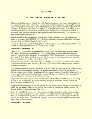 CHAPTER 18 
BEING READY FOR THE COMING OF THE LORD When we think of the return of Christ to this earth, the important thing is not to know the exact date, but to be spiritually ready for His return. Many who are familiar with the prophecies concerning His coming, are not purifying themselves daily to His standard of purity. Thereby they prove that the hope of Christ's coming is a dead hope in them and not a living hope (1 Jn. 3:3). On the other hand, even though we may not understand all the details of Biblical prophecies or the interpretation of the symbols in the book of Revelation, yet it is possible for us to be 100% prepared and ready for His coming, if we concentrate on what Jesus told us to concentrate on. When Jesus told His disciples about His return in Matt. 24, He emphasised more than once that they should be on the alert (Matt. 24:42,44; 25:13). To be spiritually alert and ready at all times is then the all important thing - not the knowledge of prophetic facts. In Matt. 25 (which follows on from the prophecies of Matt. 24), Jesus deals with three areas where we are called to be alert and faithful in order to be ready for His coming. 
Faithfulness In The Hidden Life 
(Matt. 25:1-13). In this parable, Jesus spoke of ten virgins. Notice that none of them were harlots (See Jas. 4:4 for a definition of spiritual harlotry). They were all virgins. In other words, they had a good testimony before men. Their lights were all burning (Matt. 5:16). Their good works were seen by others. Yet among all these virgins, only five were wise. But this was not obvious to everyone at the beginning. Only five had taken oil with them in their flasks (v. 4). That oil in the flask was not visible in the night, like the light was, and speaks of our hidden life before God that men cannot see in the darkness of this world. All of us have a flask. The question is whether we have any oil in it or not. Oil is used throughout the Scriptures as a symbol of the Holy Spirit and refers here to that life of God that the Holy Spirit communicates to our spirit. The outward manifestation of that life is the light (Jn. 1:4). The inner content is the oil. Many are taken up with their outward testimony alone. This is their folly. It is in times of trial and testing that we find that the outward light alone is insufficient. One needs an inner content of the divine life to carry us through triumphantly. "If you are weak in a crisis, you are weak in reality" (Prov. 24:16). The crises of life show us how strong or weak we are. In this parable, the crisis was that the bridegroom delayed his coming. It is time that proves the reality of our spirituality. He who has faith endures until the end and is saved. It is time also that proves who has an inner content in his life and who does not. Many are like the seed that sprouted up immediately, but have no inner life. There is no depth of soil in their hearts (Mk. 4:5). This is why it is difficult to assess new believers concerning their spirituality, or their wholeheartedness. Time will reveal everything, if we have the patience to wait. The way to be ready for Christ's coming, then, is to have an inner life of purity and faithfulness before God's face - in our thoughts, attitudes and motives, that people around us cannot see. If we do not have this, we are deceiving ourselves if we think we are ready for Christ's coming. 
Faithfulness In Our Ministry  