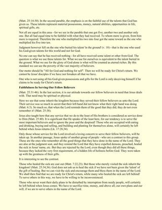 (Matt. 25:14-30). In the second parable, the emphasis is on the faithful use of the talents that God has given us. These talents represent material possessions, money, natural abilities, opportunities in life, spiritual gifts, etc. Not all are equal in this area - for we see in the parable that one got five, another two and another only one. But all had equal time to be faithful with what they had received. To whom more is given, from him more is required. Therefore the one who multiplied his two into four got the same reward as the one who multiplied his five into ten. Judgment however fell on the one who buried his talent 'in the ground' (v. 18) - that is the one who used his God-given talents for this world and not for God. No one can say that he has received nothing - for all have received some talent or other from God. The question is what we use these talents for. What we use for ourselves is equivalent to the talent buried in the ground. What we use for the glory of God alone is what will be counted as eternal riches. By this standard we can see the poverty of the vast majority of believers. Our motto should be "All for God and nothing for self". Then we will be ready for Christ's return. We cannot be Jesus' disciples if we have not forsaken all that we have. One who is not using all his God-given possessions and gifts for the Lord is only deceiving himself if he claims to be ready for Christ's return. 
Faithfulness In Serving Our Fellow Believers 
(Matt. 25:31-46). In the last section, it is our attitude towards our fellow believers in need that Jesus deals with. That need may be spiritual or physical. Here we see that some inherit the kingdom because they served their fellow believers as unto the Lord. Their service was so much in secret that their left hand did not know what their right hand was doing (Matt. 6:3). So much so, that when the Lord reminds them of the good that they did, they do not even remember it! (Matt. 25:38). Jesus also taught here that any service that we do to the least of His brothers is considered as service done to Him (Matt. 25:40). It is significant that He speaks of the least here, for our tendency is to serve the most important believers and to ignore the poor and the despised! Those who are occupied with eating and drinking, buying and selling, and building and planting for themselves alone, will certainly be left behind when Jesus returns (Lk. 17:28,34). Only those whose service for the Lord involved a loving concern to serve their fellow believers, will be taken up. In another passage, Jesus spoke of another group of people - who are a contrast to this group. These are the ones who remember all the good things that they have done in the name of the Lord. They are also at the judgment seat, and they remind the Lord that they have expelled demons, preached, healed the sick in Jesus' name, etc. But they are rejected by the Lord, even though they did all these things, because they lacked the very first requirement, of a hidden life of holiness before God. They were taken up with the greatness of their gifts. It is interesting to see the contrast. Those who healed the sick are cast out (Matt. 7:22,23). But those who merely visited the sick inherit the kingdom! (Matt. 25:34,36). God does not ask us to heal the sick if we have not been given the 'talent' of the gift of healing. But we can visit the sick and encourage them and bless them in the name of the Lord. We shall then find that we are ready for Christ's return, while many who healed the sick are left behind! To serve others in this way, we have to be willing to be inconvenienced. 
Those who never want their daily plans to be disturbed by interruption from needy people, will certainly be left behind when Jesus comes. We have to sacrifice time, money, and above all, our own plans and our will, if we are to serve others in the name of the Lord.  