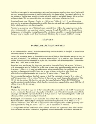 Selfishness is so rooted in our flesh that even when we have cleansed ourselves of the sins of lusting with our eyes, anger and covetousness, it is still possible to live just for ourselves. There can be a holiness, like the holiness of the Pharisees, which is occupied only with ourselves, and which does not deliver us from self-centredness. This is a counterfeit of the true holiness; yet it is easy to be deceived by it. Jesus taught us to pray, "Give us ... Forgive us ... Deliver us ..." (Matt. 6:11-13). A sanctification that does not give us a concern for others who are still in their sins and need, is a worthless counterfeit that is fit for only being thrown into the garbage bin. We need to re-orient our way of thinking ('renew our mind' Rom. 12:2) so that we put ourselves 'in the shoes of others' and try and understand what they are going through. This is Christ-like thoughtfulness that prepares us to inherit the coming kingdom. One who thinks only of his own and his family's need, however 'holy' he may be, is only deceiving himself if he thinks that he is ready for Christ's coming. 
CHAPTER 19 
EVANGELISM AND MAKING DISCIPLES It is a common mistake among Christians to be taken up with one Scripture on a subject, to the exclusion of other Scriptures on the same subject. Satan's first attempt (as we see in the temptation that came to Jesus in the wilderness) is to get us to act on the basis of our need ("You are hungry, so turn the stones to bread") or by ourselves apart from the will of God. Jesus rejected that temptation by saying that He would act only according to what God told Him (Matt. 4:4). This is what we must do too. But when Satan sees that we, like Jesus, take our stand on the word of God ("It is written ..."), his next wile is to quote the word of God itself to us. He came to Jesus in the second temptation with the words "It is written ..." (Matt. 4:6). If Jesus had not known the whole counsel of God, He would have been deceived by Satan's quotation of Scripture just as many believers are deceived today. But Jesus effectively rejected that temptation too, by saying, "It is also written ..." (Matt. 4:7). So it is essential that we know the whole purpose of God. The whole truth is found in "It is written ..." and "It is also written ...". It is written, "Go into all the world and preach the gospel to all creation" (Mk. 16:15). It is also written, "Go therefore and make disciples of all nations" (Matt. 28:19 NASB). In a careful consideration and obedience to both the above commissions, we can find the way to fulfil the will of God for us in this day and age. 
Evangelism 
The first step obviously is to go into all the world, as Jesus has commanded in Mk. 16:15. This command is not a command to the individual believer, but to the whole body of Christ. It is humanly impossible for any single individual for any local church all by itself, to preach to every human being in the world. Each of us can, at best, have but a small part in this task. But that part, however small it be, we must fulfil. Here is where Acts 1:8 comes into the picture. Each believer must have the Holy Spirit coming upon him and enduing him with power, if he is to be an effective witness for Christ. Note that all are not called to be evangelists (for Christ has given only some as evangelists to His body, the church - Eph. 4:11), but all are called to be witnesses. 
An evangelist has a wider field of work than a witness. A witness has to proclaim Christ in the circle in which he moves and works - to relatives, neighbours, fellow workers in his office and to the others he  