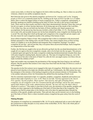 comes across daily, to whom he may happen to be led to while travelling, etc. Here is where we can all be witnesses, whatever our earthly occupations may be. But Christ has also given to the church evangelists, not however for `winning souls' or for `bringing people to Christ' as is commonly heard, but for `building up the body of Christ' (as Eph. 4:11,12 makes plain). Here is where the biggest failure of much evangelism lies. Today's evangelism, unfortunately, is generally speaking not related to building up the body of Christ, but only to the saving of individual souls. These souls are then usually sent back to their dead, denominational 'churches' where they soon get lost all over again, or at best, become lukewarm, fit for being spat out of the mouth of the Lord (Rev. 3:16). Either way, they are not built into the body of Christ; and thus only Satan's purposes are accomplished, for the person has then become twofold a child of hell (Matt. 23:15) - first because he was lost to start with, and secondly because now he has been deluded by some evangelist into thinking that he is saved! The only thing that is built up through such evangelism is the evangelist's private empire; and the only reason for such evangelism usually is the seeking of the honour of men. Jesus called evangelists 'fishers of men'. But evangelism that is done in cooperation with unconverted bishops and pastors is like fishing with a net full of holes. One cannot imagine Jesus or Peter inviting Annas or Caiaphas to sit on the platform and inaugurate their evangelistic meetings! Yet today's evangelists do just that - and not just that, they even praise these unconverted bishops. Such evangelists are compromisers of the first order. Further, the fish that are caught in the net are allowed to go back into the sea (dead denominations), to be caught all over again at the next evangelistic crusade, only to be let back into the sea again. This process is repeated again and again by the many evangelists conducting interdenominational crusades these days, with each evangelist counting hands, decision cards, etc. This type of evangelism brings joy, not to the angels of heaven but only to the hosts of Satan! For, after all, how can angels rejoice over those who are made twofold the children of hell? Signs and wonders may accompany the proclamation of the message that Jesus forgives sins and heals diseases. But the question that remains is how many have been built into the body of Christ as a result of such evangelism. The apostles (in the first century) never engaged in this type of evangelism. With them, the converts were placed in local churches to be made into disciples and built up. Unfortunately, the 20th century has seen the emergence of the ministry of the healing-evangelist as the pre-eminent ministry in Christendom. This is but another indication of how far Christendom has drifted from the teaching of God's word. The five ministries mentioned in Eph. 4:11 (apostles, prophets, evangelists, shepherds and teachers) are listed in their order of priority in 1 Cor. 12:28. There we are told, "God has appointed in the church: First, apostles: Second, prophets: Third, teachers: then miracles, then gifts of healing (that is, evangelists, for all evangelists in the New Testament had the gift of healing); and (in the same category, again) helps (helpers of the weak), administrations (literally, 'the ones who steer the ships') (that is, shepherds or pastors)." This makes it clear that in God's eyes, the ministries of the apostles, prophets and teachers are more important to the building up of the body of Christ than that of the evangelists. The evangelist can find his proper place in his ministry only as he takes his appointed place beneath the ministries of the apostle, prophet and teacher. Then and only then can his ministry serve to the building up of the body of Christ. Here is where twentieth century evangelism has gone astray from the word of God. 
Making Disciples 
The purpose of evangelism (as commanded in Mk. 16:15) can be understood only as seen in the light of the commission to make disciples in every nation of the world (Matt. 29:18). This is the whole plan of God for the unconverted.  