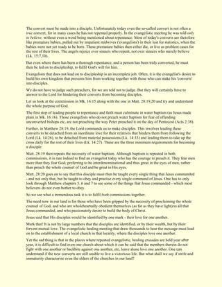 The convert must be made into a disciple. Unfortunately today even the so-called convert is not often a true convert, for in many cases he has not repented properly. In the evangelistic meeting he was told only to believe, without even a word being mentioned about repentance. Most of today's converts are therefore like premature babies, pulled out by impatient midwives ('evangelists') in their lust for statistics, when the babies were not yet ready to be born. These premature babies then either die, or live as problem cases for the rest of their lives. The angels rejoice over sinners who repent, not over sinners who merely believe (Lk. 15:7,10). But even where there has been a thorough repentance, and a person has been truly converted, he must then be led on to discipleship, to fulfil God's will for him. Evangelism that does not lead on to discipleship is an incomplete job. Often, it is the evangelist's desire to build his own kingdom that prevents him from working together with those who can make his 'converts' into disciples. We do not have to judge such preachers, for we are told not to judge. But they will certainly have to answer to the Lord for hindering their converts from becoming disciples. Let us look at the commission in Mk. 16:15 along with the one in Matt. 28:19,20 and try and understand the whole purpose of God. The first step of leading people to repentance and faith must culminate in water baptism (as Jesus made plain in Mk. 16:16). Those evangelists who do not preach water baptism for fear of offending unconverted bishops etc, are not preaching the way Peter preached it on the day of Pentecost (Acts 2:38). Further, in Matthew 28:19, the Lord commands us to make disciples. This involves leading these converts to be detached from an inordinate love for their relatives that hinders them from following the Lord (Lk. 14:26), to be detached from material possessions (Lk. 14:33) and leading them to take up the cross daily for the rest of their lives (Lk. 14:27). These are the three minimum requirements for becoming a disciple. Matt. 28:19 then repeats the necessity of water baptism. Although baptism is repeated in both commissions, it is rare indeed to find an evangelist today who has the courage to preach it. They fear men more than they fear God; preferring to be interdenominational and thus great in the eyes of men, rather than preach the whole counsel of God and be great in His eyes. Matt. 28:20 goes on to say that this disciple must then be taught every single thing that Jesus commanded - and not only that, but be taught to obey and practise every single command of Jesus. One has to only look through Matthew chapters 5, 6 and 7 to see some of the things that Jesus commanded - which most believers do not even bother to obey. So we see what a tremendous task it is to fulfil both commissions together. The need now in our land is for those who have been gripped by the necessity of proclaiming the whole counsel of God, and who are wholeheartedly obedient themselves (as far as they have light) to all that Jesus commanded, and who passionately desire to build the body of Christ. Jesus said that His disciples would be identified by one mark - their love for one another. Mark that! It is not by large numbers that the disciples are identified, or by their wealth, but by their fervent mutual love. The evangelistic healing meeting that draw thousands to hear the message must lead on to the establishment of a local church in that locality, where the disciples love one another. 
Yet the sad thing is that in the places where repeated evangelistic, healing crusades are held year after year, it is difficult to find even one church about which it can be said that the members therein do not fight with one another or backbite against one another, etc, leave alone love one another. One can understand if the new converts are still unable to live a victorious life. But what shall we say if strife and immaturity characterise even the elders of the churches in our land?  