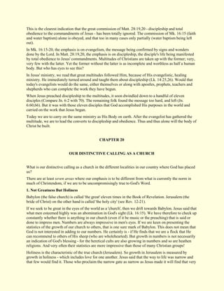 This is the clearest indication that the great commission of Matt. 28:19,20 - discipleship and total obedience to the commandments of Jesus - has been totally ignored. The commission of Mk. 16:15 (faith and water baptism) alone is obeyed, and that too in many cases only partially (water baptism being left out). In Mk. 16:15-20, the emphasis is on evangelism, the message being confirmed by signs and wonders done by the Lord. In Matt. 28:19,20, the emphasis is on discipleship, the disciple's life being manifested by total obedience to Jesus' commandments. Multitudes of Christians are taken up with the former; very, very few with the latter. Yet the former without the latter is as incomplete and worthless as half a human body. But who has eyes to see this? In Jesus' ministry, we read that great multitudes followed Him, because of His evangelistic, healing ministry. He immediately turned around and taught them about discipleship (Lk. 14:25,26). Would that today's evangelists would do the same, either themselves or along with apostles, prophets, teachers and shepherds who can complete the work they have begun. When Jesus preached discipleship to the multitudes, it soon dwindled down to a handful of eleven disciples (Compare Jn. 6:2 with 70). The remaining folk found the message too hard, and left (Jn. 6:60,66). But it was with those eleven disciples that God accomplished His purposes in the world and carried on the work that Jesus began. Today we are to carry on the same ministry as His Body on earth. After the evangelist has gathered the multitude, we are to lead the converts to discipleship and obedience. Thus and thus alone will the body of Christ be built. 
CHAPTER 20 
OUR DISTINCTIVE CALLING AS A CHURCH What is our distinctive calling as a church in the different localities in our country where God has placed us? There are at least seven areas where our emphasis is to be different from what is currently the norm in much of Christendom, if we are to be uncompromisingly true to God's Word. 
1. Not Greatness But Holiness 
Babylon (the false church) is called 'the great' eleven times in the Book of Revelation. Jerusalem (the bride of Christ) on the other hand is called 'the holy city' (see Rev. 12-21). If we seek to be great in the eyes of the world as a 'church', then we drift towards Babylon. Jesus said that what men esteemed highly was an abomination in God's sight (Lk. 16:15). We have therefore to check up constantly whether there is anything in our church (even if it be music or the preaching) that is said or done to impress men. Numbers are always impressive in men's eyes. If we are keen on presenting the statistics of the growth of our church to others, that is one sure mark of Babylon. This does not mean that God is not interested in adding to our numbers. He certainly is - if He finds that we are a flock that He can recommend to others of His sheep (who are wholehearted). But growth in numbers is not necessarily an indication of God's blessing - for the heretical cults are also growing in numbers and so are heathen religions. And very often their statistics are more impressive than those of many Christian groups! 
Holiness is the characteristic of the true church (Jerusalem). So growth in Jerusalem is measured by growth in holiness - which includes love for one another. Jesus said that the way to life was narrow and that few would find it. Those who proclaim the narrow gate as narrow as Jesus made it will find that very  