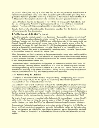 few join their church (Matt. 7:13,14). If, on the other hand, we make the gate broader than Jesus made it, we shall increase in numbers easily. This is where much of today's Christendom has gone astray. Jesus spoke about the narrow gate and the narrow way in the context of the 'sermon on the mount' (Matt. ch. 5- 7). The content of those chapters is therefore what constitutes the narrow gate and the narrow way. 1 Cor. 3:13 makes it clear that it is the quality of our work that will be assessed by the Lord in the final day - and not the quantity. A ministry of quality can come only out of one who lives in constant self- judgment - "who lives with the consuming fire and the everlasting burning" (Isa. 13:14). Here, the church is to be different from all the denominations around us. Once this distinction is lost, we will end up as another dead denomination. 
2. Not The External Life First But The Internal 
In the old covenant, the emphasis was always on the external - "because of the hardness of men's hearts" (Matt. 19:8). The law emphasised cleanliness in the external. The new covenant, in contrast, emphasised cleanliness "inside the cup" first (Matt. 23:25,26). Jesus said in that verse (v. 26) that once the inside was cleansed, the outside would automatically become clean, so that there would be no need to clean the outside at all. One can see this clearly from Matt. 5:21-30. If one has cleansed his heart from anger, there would be no danger of his committing murder externally. Likewise, if he has cleansed his heart from sexually dirty thoughts, there would be no danger of his committing adultery externally. Clean the inside of the cup and the outside will automatically become clean. Where the emphasis in a church is primarily on the externals - avoiding cinema going, smoking, drinking, gambling and wearing ornaments etc., - such a church will only become an old covenant church! The way to get rid of external evils is not by concentrating on them first, but rather on the internal worldly attitude of mind which produces those external evils. There can be no inward cleansing without self-judgment. It is impossible to build the church unless this inward cleansing is constantly preached. The Bible tells us to exhort one another daily in the church to avoid being hardened by the deceitfulness of sin (Heb. 3:13; 10:25). Most Christian 'churches' have no interest in such preaching, except perhaps occasionally. Certainly not daily!. Hence they breed Pharisees with cups clean on the outside only. Here the bride of Christ must be different. 
3. Not Restless Activity But Obedience 
The emphasis in denominational Christianity is always on 'activity' - street preaching, house to house visitation, missionary work, etc. All this is good. But unfortunately it has taken the place of total obedience to God's word in the minds of most believers. Jesus said that we were to teach all Christians to obey all that He had taught (Matt. 28:20). God requires obedience more than sacrifice (1 Sam. 15:22). It is a heathen concept that God requires us to go through various forms of physical suffering in order to prove our love for Him. This is very prevalent in the heathen culture in India and has unfortunately pervaded Christianity in our country as well. Spirituality is therefore seen as giving up one's job and going out to some difficult place, undergoing various hardships, etc. All this may involve much sacrifice, but it can never be a substitute for obedience to God's Word. Our love for Jesus is not proved by sacrifice but by obedience to His commandments - as Jesus Himself said in Jn. 14:15. To obey everything that Jesus has taught us in Matt. 5-7 is a far greater proof of our love for Him than even giving Him 50% of our salary or giving up our job and becoming a missionary. Denominational Christianity is clearly pictured in the restless activity of Martha (Lk. 10:39-42). She was sincere, sacrificial, unselfish and zealous in her service for the Lord in the kitchen. Yet the Lord rebuked her. Her spirit was sour and critical of her sister Mary who apparently was not doing anything sacrificial for the Lord. Mary was sitting quietly at the Lord's feet waiting to hear His word before doing anything for Him.  
