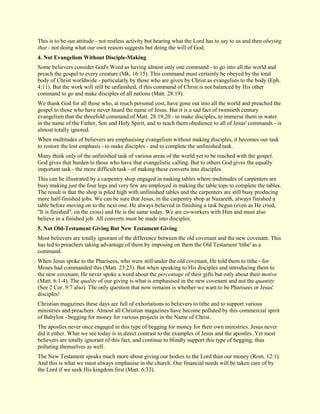 This is to be our attitude - not restless activity but hearing what the Lord has to say to us and then obeying that - not doing what our own reason suggests but doing the will of God. 
4. Not Evangelism Without Disciple-Making 
Some believers consider God's Word as having almost only one command - to go into all the world and preach the gospel to every creature (Mk. 16:15). This command must certainly be obeyed by the total body of Christ worldwide - particularly by those who are given by Christ as evangelists to the body (Eph. 4:11). But the work will still be unfinished, if this command of Christ is not balanced by His other command to go and make disciples of all nations (Matt. 28:19). We thank God for all those who, at much personal cost, have gone out into all the world and preached the gospel to those who have never heard the name of Jesus. But it is a sad fact of twentieth century evangelism that the threefold command of Matt. 28:19,20 - to make disciples, to immerse them in water in the name of the Father, Son and Holy Spirit, and to teach them obedience to all of Jesus' commands - is almost totally ignored. When multitudes of believers are emphasising evangelism without making disciples, it becomes our task to restore the lost emphasis - to make disciples - and to complete the unfinished task. Many think only of the unfinished task of various areas of the world yet to be reached with the gospel. God gives that burden to those who have that evangelistic calling. But to others God gives the equally important task - the more difficult task - of making these converts into disciples. This can be illustrated by a carpentry shop engaged in making tables where multitudes of carpenters are busy making just the four legs and very few are employed in making the table tops to complete the tables. The result is that the shop is piled high with unfinished tables and the carpenters are still busy producing more half-finished jobs. We can be sure that Jesus, in the carpentry shop at Nazareth, always finished a table before moving on to the next one. He always believed in finishing a task begun (even as He cried, "It is finished", on the cross) and He is the same today. We are co-workers with Him and must also believe in a finished job. All converts must be made into disciples. 
5. Not Old-Testament Giving But New Testament Giving 
Most believers are totally ignorant of the difference between the old covenant and the new covenant. This has led to preachers taking advantage of them by imposing on them the Old Testament 'tithe' as a command. When Jesus spoke to the Pharisees, who were still under the old covenant, He told them to tithe - for Moses had commanded this (Matt. 23:23). But when speaking to His disciples and introducing them to the new covenant, He never spoke a word about the percentage of their gifts but only about their motive (Matt. 6:1-4). The quality of our giving is what is emphasised in the new covenant and not the quantity (See 2 Cor. 9:7 also). The only question that now remains is whether we want to be Pharisees or Jesus' disciples! Christian magazines these days are full of exhortations to believers to tithe and to support various ministries and preachers. Almost all Christian magazines have become polluted by this commercial spirit of Babylon - begging for money for various projects in the Name of Christ. The apostles never once engaged in this type of begging for money for their own ministries. Jesus never did it either. What we see today is in direct contrast to the examples of Jesus and the apostles. Yet most believers are totally ignorant of this fact, and continue to blindly support this type of begging, thus polluting themselves as well. The New Testament speaks much more about giving our bodies to the Lord than our money (Rom. 12:1). And this is what we must always emphasise in the church. Our financial needs will be taken care of by the Lord if we seek His kingdom first (Matt. 6:33).  