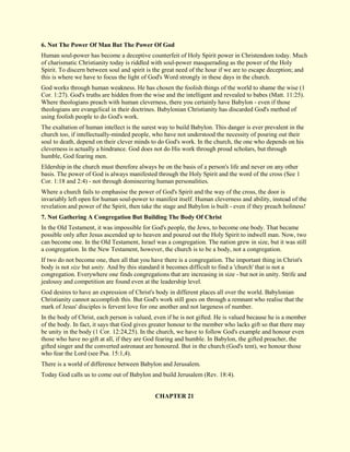 6. Not The Power Of Man But The Power Of God 
Human soul-power has become a deceptive counterfeit of Holy Spirit power in Christendom today. Much of charismatic Christianity today is riddled with soul-power masquerading as the power of the Holy Spirit. To discern between soul and spirit is the great need of the hour if we are to escape deception; and this is where we have to focus the light of God's Word strongly in these days in the church. God works through human weakness. He has chosen the foolish things of the world to shame the wise (1 Cor. 1:27). God's truths are hidden from the wise and the intelligent and revealed to babes (Matt. 11:25). Where theologians preach with human cleverness, there you certainly have Babylon - even if those theologians are evangelical in their doctrines. Babylonian Christianity has discarded God's method of using foolish people to do God's work. The exaltation of human intellect is the surest way to build Babylon. This danger is ever prevalent in the church too, if intellectually-minded people, who have not understood the necessity of pouring out their soul to death, depend on their clever minds to do God's work. In the church, the one who depends on his cleverness is actually a hindrance. God does not do His work through proud scholars, but through humble, God fearing men. Eldership in the church must therefore always be on the basis of a person's life and never on any other basis. The power of God is always manifested through the Holy Spirit and the word of the cross (See 1 Cor. 1:18 and 2:4) - not through domineering human personalities. Where a church fails to emphasise the power of God's Spirit and the way of the cross, the door is invariably left open for human soul-power to manifest itself. Human cleverness and ability, instead of the revelation and power of the Spirit, then take the stage and Babylon is built - even if they preach holiness! 
7. Not Gathering A Congregation But Building The Body Of Christ 
In the Old Testament, it was impossible for God's people, the Jews, to become one body. That became possible only after Jesus ascended up to heaven and poured out the Holy Spirit to indwell man. Now, two can become one. In the Old Testament, Israel was a congregation. The nation grew in size, but it was still a congregation. In the New Testament, however, the church is to be a body, not a congregation. If two do not become one, then all that you have there is a congregation. The important thing in Christ's body is not size but unity. And by this standard it becomes difficult to find a 'church' that is not a congregation. Everywhere one finds congregations that are increasing in size - but not in unity. Strife and jealousy and competition are found even at the leadership level. God desires to have an expression of Christ's body in different places all over the world. Babylonian Christianity cannot accomplish this. But God's work still goes on through a remnant who realise that the mark of Jesus' disciples is fervent love for one another and not largeness of number. In the body of Christ, each person is valued, even if he is not gifted. He is valued because he is a member of the body. In fact, it says that God gives greater honour to the member who lacks gift so that there may be unity in the body (1 Cor. 12:24,25). In the church, we have to follow God's example and honour even those who have no gift at all, if they are God fearing and humble. In Babylon, the gifted preacher, the gifted singer and the converted astronaut are honoured. But in the church (God's tent), we honour those who fear the Lord (see Psa. 15:1,4). There is a world of difference between Babylon and Jerusalem. Today God calls us to come out of Babylon and build Jerusalem (Rev. 18:4). 
CHAPTER 21  