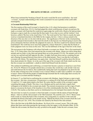 BREAKING OF BREAD - A COVENANT When Jesus instituted the 'breaking of bread', He used a word that He never used before - the word `covenant'. A proper understanding of this word is essential if we are to partake in the Lord's table meaningfully. 
A Covenant Relationship With God 
The first mention of the word 'covenant' is found in Gen. 6:18, where God promises to establish a covenant with Noah (Gen. 9:9,11). God had judged the whole world because of man's sin and now He made a covenant with Noah that He would never again judge the world with a flood as He had just done. God gave a sign to mark the covenant that He then made. It was what we now call the 'rainbow'. God, however, called it 'My bow in the cloud' (Gen. 9:13). The word used for 'bow' there is exactly the same word as is translated elsewhere in the Bible for the weapon, the bow. A bow is always aimed in the direction of the one who is to be shot with the arrow. The significance of the bow in the cloud pointing upwards (instead of downwards) is that God who dwells in the heavens was Himself going to receive the arrow released by that bow and take the judgment for man's sin. The bow would not be aimed at man but God Himself. The world has never since been judged by a flood. Psalm 69:1,2 states that the floods of God's judgment went over Jesus on the cross. This was the fulfilment of the sign of the bow in the cloud. The next person in the Scriptures with whom God made a covenant was Abram. This is first mentioned in Gen. 15:18. Notice there, how God entered into the covenant with Abram. Abram was told to bring three animals and two birds, to slay them and spread them out on the ground (15:9,10). The animals were to be cut into two and laid each half opposite the other. At night, God came down and as a smoking fire-pot and a flaming fire passed between those halves of the dead animals. Thus it was that the Lord made a covenant with Abram. The significance was again clear - that God Himself would lay down His life (as those dead animals) for Abram. As in the case of the sign of the covenant with Noah, death was the way that the covenant was established - a death in which God Himself took the initiative. This method of establishing and confirming a covenant later became a practice in Israel (as is seen from Jer. 34:18,19). Whenever two people entered into a covenant, they would slay a calf, divide it into two and walk between the two halves, thus symbolically stating that each was prepared to lay down his life for the other in being true to the covenant. It was a serious offence to make such a symbolic vow and not to keep it. Hence God told the people of Judah through Jeremiah that He would judge them severely for making such a covenant and then breaking it. In Genesis 17, we find God re-confirming the covenant with Abraham. Again God gave a sign to mark the covenant - this time, circumcision. Circumcision is a cutting off of the flesh and symbolises (as Phil. 3:3 and Col. 2:11 make plain) death to the flesh. We notice that the symbol of the covenant is again something that speaks of death. This time, it was Abraham and his seed who had to signify their willingness to be faithful to the covenant unto death. The external circumcision was but a sign of God's desire to circumcise the hearts of the Israelites to love Him wholeheartedly (See Deut. 30:6; Rom. 2:28,29). This teaches us that there can be no wholehearted love for God apart from death to the flesh. The next time we read of a covenant is when God made a covenant with the nation of Israel through Moses - what we call the 'old covenant' or the 'Old Testament'. We read this is Ex. 24:4-7. Moses wrote God's words in a book (the book of the covenant), slew young bulls as a sacrifice to the Lord and sprinkled the blood of the bulls on the people saying, "Behold the blood of the covenant which the Lord has made with you" (Ex. 24:8). The covenant was sealed by the blood of the slain animals. 
This is the first time in the Bible that the phrase `the blood of the covenant' occurs. This is the same phrase that Jesus used when passing the cup around, at the last supper, to His disciples (Matt. 26:28). Under the old covenant, the blood was only sprinkled on the people. Under the new covenant, Jesus  
