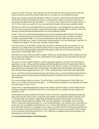 invites us to drink of the cup. This symbolises the fact that under the old covenant, the law could only cleanse a person's external life whereas under the new covenant, we can be purified inwardly. Again, the covenant is entered through death. In Heb. 9:13-22, this contrast between the blood of bulls and the blood of Christ is brought out; and we are told there that "where a covenant is, there must of necessity be the death of the one who made it. ... it is never in force while the one who made it lives" (v. 16,17). This is why every symbol of every covenant that God made with any man symbolised death. The only way that Jesus could establish the new covenant with us was through His own death; and the only way that we can enter into that covenant and its privileges is through death to ourselves. This is the meaning of eating the bread and drinking the wine at the 'breaking of bread'. In Heb. 13:20, we are told that God brought up Jesus from the dead through the blood of the eternal covenant. What does this mean? The blood shed by Jesus on Calvary's cross was shed as a result of resisting sin unto death (Heb. 12:4). Jesus was determined to obey the Father and never to sin. His attitude to His Father was, "Father, I would rather die than disobey You in one small point" (See Phil. 2:8 - "obedient unto death"). This was Jesus' covenant with His Father. Now Jesus invites us at His table to drink of the cup which is the blood of this new covenant. Are we willing? Can we drink of the cup which He drank of? Do we long, like the apostle Paul, to know "the fellowship of His sufferings being conformed to His death in order that (we too) may attain to the resurrection from the dead" (Phil. 3:10,11). Most believers come to the Lord's table so lightly, without any understanding of what it implies and what the covenant is all about. Only one who is determined to strive against sin even unto blood can take part of the Lord's table worthily. The word `covenant' could be likened to a solemn agreement signed in a court. No one would sign an agreement in a court, without carefully reading and understanding the terms of the agreement. But how lightly believers take part of the bread and wine at the Lord's table! No wonder, as in Corinth, even today many believers are weak (physically and spiritually), sick (physically and spiritually) and a number of them die before God's appointed time (1 Cor. 11:30) - all because they come to the Lord's table lightly. In Lev. 26:14-20, God had warned the Israelites that if they made a covenant with Him and then broke it, they would become sick and diseased and defeated and there would be no profit in their labours or in their businesses. It is a serious thing to break a covenant. "Do not be hasty in word in the presence of God. When you make a vow to God, do not be late in paying it. ... It is better that you should not vow than that you should vow and not pay it" (Eccl. 5:2-5). Anyone who is repeatedly plagued by sickness and weakness should carefully consider whether he has carelessly broken his covenant with God. This is why James tells us to confess our sins in order to be healed (Jas. 5:16). The bread that we break symbolises the body of Christ. First of all it symbolises that physical body that Jesus took when He came to earth, in which He never did His own will but His Father's (see Heb. 10:5- 7). Thus His body was a broken, yielded body all through His earthly life. His body was like bread - easily broken when touched even slightly. Such was His yieldedness to His Father's will at all points. When we break the bread and partake of it, we are testifying thereby, very solemnly, that we too desire to go the same way of yieldedness and brokenness. It is a serious thing therefore to say that to the Lord at the Lord's table, and then live as though we never made a covenant with God. We may not be perfect, but the Lord expects even the newest believer to have a willingness to go the way of death to self, no longer to live for oneself, but for Him alone (2 Cor. 5:15). Otherwise we partake of the bread unworthily, not discerning the Lord's body rightly. 
A Covenant Relationship In The Brotherhood  