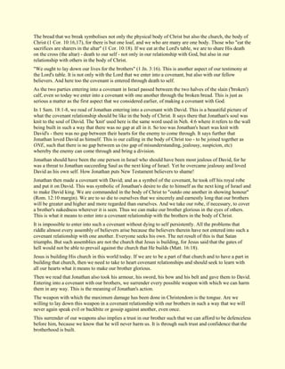 The bread that we break symbolises not only the physical body of Christ but also the church, the body of Christ (1 Cor. 10:16,17), for there is but one loaf, and we who are many are one body. Those who "eat the sacrifices are sharers in the altar" (1 Cor. 10:18). If we eat at the Lord's table, we are to share His death on the cross (the altar) - death to our self - not only in our relationship with God, but also in our relationship with others in the body of Christ. "We ought to lay down our lives for the brothers" (1 Jn. 3:16). This is another aspect of our testimony at the Lord's table. It is not only with the Lord that we enter into a covenant, but also with our fellow believers. And here too the covenant is entered through death to self. As the two parties entering into a covenant in Israel passed between the two halves of the slain ('broken') calf, even so today we enter into a covenant with one another through the broken bread. This is just as serious a matter as the first aspect that we considered earlier, of making a covenant with God. In 1 Sam. 18:1-8, we read of Jonathan entering into a covenant with David. This is a beautiful picture of what the covenant relationship should be like in the body of Christ. It says there that Jonathan's soul was knit to the soul of David. The 'knit' used here is the same word used in Neh. 4:6 where it refers to the wall being built in such a way that there was no gap at all in it. So too was Jonathan's heart was knit with David's - there was no gap between their hearts for the enemy to come through. It says further that Jonathan loved David as himself. This is our calling in the body of Christ too - to be joined together as ONE, such that there is no gap between us (no gap of misunderstanding, jealousy, suspicion, etc) whereby the enemy can come through and bring a division. Jonathan should have been the one person in Israel who should have been most jealous of David, for he was a threat to Jonathan succeeding Saul as the next king of Israel. Yet he overcame jealousy and loved David as his own self. How Jonathan puts New Testament believers to shame! Jonathan then made a covenant with David; and as a symbol of the covenant, he took off his royal robe and put it on David. This was symbolic of Jonathan's desire to die to himself as the next king of Israel and to make David king. We are commanded in the body of Christ to "outdo one another in showing honour" (Rom. 12:10 margin). We are to so die to ourselves that we sincerely and earnestly long that our brothers will be greater and higher and more regarded than ourselves. And we take our robe, if necessary, to cover a brother's nakedness wherever it is seen. Thus we can make our brother glorious in the eyes of others. This is what it means to enter into a covenant relationship with the brothers in the body of Christ. It is impossible to enter into such a covenant without dying to self persistently. All the problems that riddle almost every assembly of believers arise because the believers therein have not entered into such a covenant relationship with one another. Everyone seeks his own. The net result of this is that Satan triumphs. But such assemblies are not the church that Jesus is building, for Jesus said that the gates of hell would not be able to prevail against the church that He builds (Matt. 16:18). Jesus is building His church in this world today. If we are to be a part of that church and to have a part in building that church, then we need to take to heart covenant relationships and should seek to learn with all our hearts what it means to make our brother glorious. Then we read that Jonathan also took his armour, his sword, his bow and his belt and gave them to David. Entering into a covenant with our brothers, we surrender every possible weapon with which we can harm them in any way. This is the meaning of Jonathan's action. The weapon with which the maximum damage has been done in Christendom is the tongue. Are we willing to lay down this weapon in a covenant relationship with our brothers in such a way that we will never again speak evil or backbite or gossip against another, even once. This surrender of our weapons also implies a trust in our brother such that we can afford to be defenceless before him, because we know that he will never harm us. It is through such trust and confidence that the brotherhood is built.  