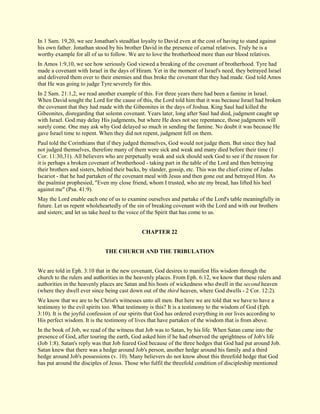 In 1 Sam. 19,20, we see Jonathan's steadfast loyalty to David even at the cost of having to stand against his own father. Jonathan stood by his brother David in the presence of carnal relatives. Truly he is a worthy example for all of us to follow. We are to love the brotherhood more than our blood relatives. In Amos 1:9,10, we see how seriously God viewed a breaking of the covenant of brotherhood. Tyre had made a covenant with Israel in the days of Hiram. Yet in the moment of Israel's need, they betrayed Israel and delivered them over to their enemies and thus broke the covenant that they had made. God told Amos that He was going to judge Tyre severely for this. In 2 Sam. 21:1,2, we read another example of this. For three years there had been a famine in Israel. When David sought the Lord for the cause of this, the Lord told him that it was because Israel had broken the covenant that they had made with the Gibeonites in the days of Joshua. King Saul had killed the Gibeonites, disregarding that solemn covenant. Years later, long after Saul had died, judgment caught up with Israel. God may delay His judgments, but where He does not see repentance, those judgments will surely come. One may ask why God delayed so much in sending the famine. No doubt it was because He gave Israel time to repent. When they did not repent, judgment fell on them. Paul told the Corinthians that if they judged themselves, God would not judge them. But since they had not judged themselves, therefore many of them were sick and weak and many died before their time (1 Cor. 11:30,31). All believers who are perpetually weak and sick should seek God to see if the reason for it is perhaps a broken covenant of brotherhood - taking part in the table of the Lord and then betraying their brothers and sisters, behind their backs, by slander, gossip, etc. This was the chief crime of Judas Iscariot - that he had partaken of the covenant meal with Jesus and then gone out and betrayed Him. As the psalmist prophesied, "Even my close friend, whom I trusted, who ate my bread, has lifted his heel against me" (Psa. 41:9). May the Lord enable each one of us to examine ourselves and partake of the Lord's table meaningfully in future. Let us repent wholeheartedly of the sin of breaking covenant with the Lord and with our brothers and sisters; and let us take heed to the voice of the Spirit that has come to us. 
CHAPTER 22 
THE CHURCH AND THE TRIBULATION We are told in Eph. 3:10 that in the new covenant, God desires to manifest His wisdom through the church to the rulers and authorities in the heavenly places. From Eph. 6:12, we know that these rulers and authorities in the heavenly places are Satan and his hosts of wickedness who dwell in the second heaven (where they dwell ever since being cast down out of the third heaven, where God dwells - 2 Cor. 12:2). We know that we are to be Christ's witnesses unto all men. But here we are told that we have to have a testimony to the evil spirits too. What testimony is this? It is a testimony to the wisdom of God (Eph. 3:10). It is the joyful confession of our spirits that God has ordered everything in our lives according to His perfect wisdom. It is the testimony of lives that have partaken of the wisdom that is from above. 
In the book of Job, we read of the witness that Job was to Satan, by his life. When Satan came into the presence of God, after touring the earth, God asked him if he had observed the uprightness of Job's life (Job 1:8). Satan's reply was that Job feared God because of the three hedges that God had put around Job. Satan knew that there was a hedge around Job's person, another hedge around his family and a third hedge around Job's possessions (v. 10). Many believers do not know about this threefold hedge that God has put around the disciples of Jesus. Those who fulfil the threefold condition of discipleship mentioned  