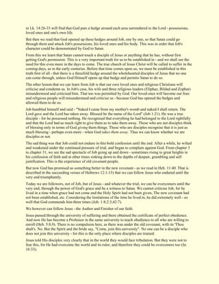 in Lk. 14:26-33 will find that God puts a hedge around each area surrendered to the Lord - possessions, loved ones and one's own life. But then we read that God opened up these hedges around Job, one by one, so that Satan could go through them and attack Job's possessions, his loved ones and his body. This was in order that Job's character could be demonstrated by God to Satan. From this we learn that Satan cannot touch a disciple of Jesus or anything that he has, without first getting God's permission. This is a very important truth for us to be established in - and we shall see the need for this even more in the days to come. The true church of Jesus Christ will be called to suffer in the coming days, as in the early centuries. Before that time comes upon us, we must be established in this truth first of all - that there is a threefold hedge around the wholehearted disciples of Jesus that no one can come through, unless God Himself opens up that hedge and permits Satan to do so. The other lesson that we can learn from Job is that our own loved ones and religious Christians will criticise and condemn us. In Job's case, his wife and three religious leaders (Eliphaz, Bildad and Zophar) misunderstood and criticised him. That too was permitted by God. Our loved ones will become our foes and religious people will misunderstand and criticise us - because God has opened the hedges and allowed them to do so. Job humbled himself and said - "Naked I came from my mother's womb and naked I shall return. The Lord gave and the Lord has taken away. Blessed be the name of the Lord" (Job 1:21). He was a true disciple - for he possessed nothing. He recognised that everything he had belonged to the Lord rightfully and that the Lord had as much right to give them as to take them away. Those who are not disciples think of blessing only in terms of God giving them things. Those who are disciples recognise that it is just as much blessing - perhaps even more - when God takes them away. Thus we can know whether we are disciples or not. The sad thing was that Job could not endure in this bold confession until the end. After a while, he wilted and weakened under the continued pressure of trial, and began to complain against God. From chapter 3 to chapter 31, we see the sad spectacle of Job going up and down - sometimes rising to great heights in his confession of faith and at other times sinking down to the depths of despair, grumbling and self justification. This is the experience of old covenant people. But now God has promised us something better in the new covenant - as we read in Heb. 11:40. That is described in the succeeding verses of Hebrews 12:1-13) that we can follow Jesus who endured until the very end triumphantly. Today we are followers, not of Job, but of Jesus - and whatever the trial, we can be overcomers until the very end, through the power of God's grace and be a witness to Satan. We cannot criticise Job, for he lived in a time when grace had not come and the Holy Spirit had not been given, The new covenant had not been established, etc. Considering the limitations of the time he lived in, he did extremely well - so well that God commends him three times (Job. 1:8;2:3;42:7). We however can follow Jesus - the Author and Finisher of our faith. Jesus passed through the university of suffering and there obtained the certificate of perfect obedience. And now He has become a Professor in the same university to teach obedience to all who are willing to enroll (Heb. 5:8,9). There is no compulsion here, as there was under the old covenant, with its 'Thou shalt's. No. But the Spirit and the bride say, "Come, join this university". No one can be a disciple who does not join this university - for this is the only place where disciples are trained. Jesus told His disciples very clearly that in the world they would face tribulation. But they were not to fear this, for He had overcome the world and its ruler; and therefore they could be overcomers too (Jn. 16:33).  
