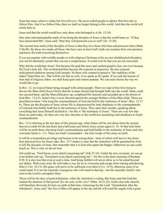 Jesus has many admirers today but few followers. He never called people to admire Him but only to follow Him. And if we follow Him, then we shall no longer belong to this world. And then the world will surely hate us. Jesus said that the world would love only those who belonged to it (Jn. 15:19). One clear and unmistakable mark of our being the disciples of Jesus is that the world hates us. "If they have persecuted Me", Jesus said, "then they will persecute you as well" (Jn. 15:20). The second clear mark of the disciples of Jesus is that they love those who hate and persecute them (Matt. 5:44-48). By these two marks all those who have ears to hear God's truth can examine their own position, and know the truth concerning themselves. If you are popular with worldly people or with religious Christians (who are not wholehearted disciples), you can be absolutely certain that you are a compromiser. It could even be that you are not converted. Why did the world hate Jesus? Not because He paid His taxes and washed people's feet; not even because He lived a holy life. The world hated Him because He exposed its hypocrisy. He also exposed unScriptural traditions among God's people. So those who wanted to preserve "the traditions of the elders" hated Him too. That will be our fate as well, if we speak as He spoke. If we seek the honour of men and of religious elders, we shall keep quiet and remain popular. We can each choose the way we would like to go. In Rev. 12, we read of Satan being enraged with certain people. There we read of him first trying to devour the Man-child (Jesus Christ) that the woman (Israel) had brought forth into the world. Satan could not succeed there, and the Man-child grew up, completed His ministry and ascended up to the throne of God (Rev. 12:4,5). Satan's fury is now directed against the younger brothers of this Man-child. These are described as those "who keep the commandments of God and hold to the testimony of Jesus" (Rev. 12:17 b). These are the disciples of Jesus whose life is characterised by total obedience to the commandments of God and who boldly hold fast to the testimony of Jesus. They open their mouths, speaking about everything that Jesus Himself testified to - for this is "the testimony of Jesus". There are very few like these on earth today, for there are very few churches in the world now preaching total obedience to God's commandments. Rev. 12 is referring to the last days of this present age, when Satan will be cast down from the second heaven to earth for the last three and a half years just before Jesus comes again (v. 9). At that time there will be on earth those who keep God's commandments and hold boldly to the testimony of Jesus and who overcame Satan (v. 11). These are God's 'commandos' - the elite troops of His army on earth. It will be a tremendous privilege and honour to be among them - most of whom will have to lay down their physical lives for Jesus' sake. Rev. 13:7 makes it clear that the Antichrist will be permitted by God to kill the disciples of Jesus. But remember that it is God who opens the hedges. Otherwise no one could touch us. This is why we do not fear. Job could say, "God knows every detail concerning me" (Job 23:10). Under the new covenant, we can go even further and say, "God plans every detail concerning me" - for this is the plain meaning of Romans 8:28. It is also true that even at such a time, God being faithful will never allow us to be tested beyond our ability. With every trial, He will make a way for us to overcome and escape from sinning and denying Him (1 Cor. 10:13). His grace will prove to be sufficient even then (2 Co. 12:9); otherwise none of us could stand. It is not the naturally courageous who will stand in that day - but the naturally fearful, who trust in the Lord to strengthen them. 
Those will be the days of great tribulation, when the Antichrist is ruling. But Jesus said that God has limited the duration of that period "for the sake of His elect" (Matt. 24:21,22). God's elect (the church) will therefore obviously be here on earth at that time, witnessing for the Lord. "Immediately after the tribulation", Jesus said, "the Son of Man will appear in the sky and He will send His angels with a great  