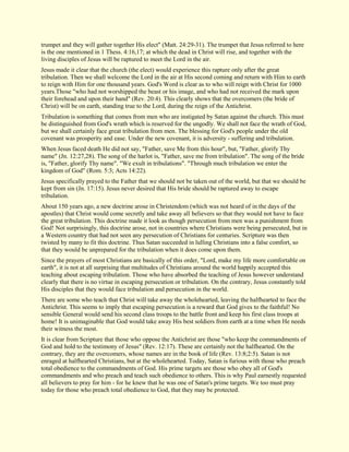 trumpet and they will gather together His elect" (Matt. 24:29-31). The trumpet that Jesus referred to here is the one mentioned in 1 Thess. 4:16,17; at which the dead in Christ will rise, and together with the living disciples of Jesus will be raptured to meet the Lord in the air. Jesus made it clear that the church (the elect) would experience this rapture only after the great tribulation. Then we shall welcome the Lord in the air at His second coming and return with Him to earth to reign with Him for one thousand years. God's Word is clear as to who will reign with Christ for 1000 years.Those "who had not worshipped the beast or his image, and who had not received the mark upon their forehead and upon their hand" (Rev. 20:4). This clearly shows that the overcomers (the bride of Christ) will be on earth, standing true to the Lord, during the reign of the Antichrist. Tribulation is something that comes from men who are instigated by Satan against the church. This must be distinguished from God's wrath which is reserved for the ungodly. We shall not face the wrath of God, but we shall certainly face great tribulation from men. The blessing for God's people under the old covenant was prosperity and ease. Under the new covenant, it is adversity - suffering and tribulation. When Jesus faced death He did not say, "Father, save Me from this hour", but, "Father, glorify Thy name" (Jn. 12:27,28). The song of the harlot is, "Father, save me from tribulation". The song of the bride is, "Father, glorify Thy name". "We exult in tribulations". "Through much tribulation we enter the kingdom of God" (Rom. 5:3; Acts 14:22). Jesus specifically prayed to the Father that we should not be taken out of the world, but that we should be kept from sin (Jn. 17:15). Jesus never desired that His bride should be raptured away to escape tribulation. About 150 years ago, a new doctrine arose in Christendom (which was not heard of in the days of the apostles) that Christ would come secretly and take away all believers so that they would not have to face the great tribulation. This doctrine made it look as though persecution from men was a punishment from God! Not surprisingly, this doctrine arose, not in countries where Christians were being persecuted, but in a Western country that had not seen any persecution of Christians for centuries. Scripture was then twisted by many to fit this doctrine. Thus Satan succeeded in lulling Christians into a false comfort, so that they would be unprepared for the tribulation when it does come upon them. Since the prayers of most Christians are basically of this order, "Lord, make my life more comfortable on earth", it is not at all surprising that multitudes of Christians around the world happily accepted this teaching about escaping tribulation. Those who have absorbed the teaching of Jesus however understand clearly that there is no virtue in escaping persecution or tribulation. On the contrary, Jesus constantly told His disciples that they would face tribulation and persecution in the world. There are some who teach that Christ will take away the wholehearted, leaving the halfhearted to face the Antichrist. This seems to imply that escaping persecution is a reward that God gives to the faithful! No sensible General would send his second class troops to the battle front and keep his first class troops at home! It is unimaginable that God would take away His best soldiers from earth at a time when He needs their witness the most. It is clear from Scripture that those who oppose the Antichrist are those "who keep the commandments of God and hold to the testimony of Jesus" (Rev. 12:17). These are certainly not the halfhearted. On the contrary, they are the overcomers, whose names are in the book of life (Rev. 13:8;2:5). Satan is not enraged at halfhearted Christians, but at the wholehearted. Today, Satan is furious with those who preach total obedience to the commandments of God. His prime targets are those who obey all of God's commandments and who preach and teach such obedience to others. This is why Paul earnestly requested all believers to pray for him - for he knew that he was one of Satan's prime targets. We too must pray today for those who preach total obedience to God, that they may be protected.  