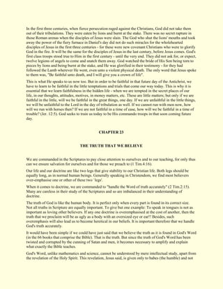 In the first three centuries, when fierce persecution raged against the Christians, God did not take them out of their tribulations. They were eaten by lions and burnt at the stake. There was no secret rapture in those Roman arenas when the disciples of Jesus were slain. The God who shut the lions' mouths and took away the power of the fiery furnace in Daniel's day did not do such miracles for the wholehearted disciples of Jesus in the first three centuries - for these were new covenant Christians who were to glorify God in the fire. It will be the same for the disciples of Jesus in the last century, before Jesus comes. God's first class troops stood true to Him in the first century - until the very end. They did not ask for, or expect, twelve legions of angels to come and snatch them away. God watched the bride of His Son being torn to pieces by lions and being burnt at the stake, and He was glorified in their testimony - for they had followed the Lamb wherever He went, even unto a violent physical death. The only word that Jesus spoke to them was, "Be faithful unto death, and I will give you a crown of life". This is what He speaks to us now too. But in order to be faithful in that future day of the Antichrist, we have to learn to be faithful in the little temptations and trials that come our way today. This is why it is essential that we learn faithfulness in the hidden life - when we are tempted in the secret places of our life, in our thoughts, attitudes, motives, in money matters, etc. These are little matters; but only if we are faithful in the little, will we be faithful in the great things, one day. If we are unfaithful in the little things, we will be unfaithful to the Lord in the day of tribulation as well. If we cannot run with men now, how will we run with horses then? If we are not faithful in a time of ease, how will we be faithful in a time of trouble? (Jer. 12:5). God seeks to train us today to be His commando troops in that soon coming future day. 
CHAPTER 23 
THE TRUTH THAT WE BELIEVE We are commanded in the Scriptures to pay close attention to ourselves and to our teaching, for only thus can we ensure salvation for ourselves and for those we preach to (1 Tim.4:16). Our life and our doctrine are like two legs that give stability to our Christian life. Both legs should be equally long, as in normal human beings. Generally speaking in Christendom, we find most believers over-emphasise one or other of these two `legs'. When it comes to doctrine, we are commanded to "handle the Word of truth accurately" (2 Tim.2:15). Many are careless in their study of the Scriptures and so are imbalanced in their understanding of doctrine. The truth of God is like the human body. It is perfect only when every part is found in its correct size. Not all truths in Scripture are equally important. To give but one example: To speak in tongues is not as important as loving other believers. If any one doctrine is overemphasised at the cost of another, then the truth that we proclaim will be as ugly as a body with an oversized eye or ear!! Besides, such overemphasis will also lead us to become heretical in our beliefs. It is important therefore that we handle God's truth accurately. It would have been simple if we could have just said that we believe the truth as it is found in God's Word (in the 66 books that comprise the Bible). That is the truth. But since the truth of God's Word has been twisted and corrupted by the cunning of Satan and men, it becomes necessary to amplify and explain what exactly the Bible teaches. 
God's Word, unlike mathematics and science, cannot be understood by mere intellectual study, apart from the revelation of the Holy Spirit. This revelation, Jesus said, is given only to babes (the humble) and not  