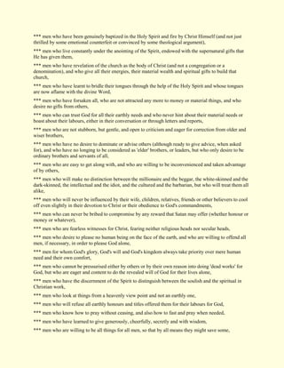 *** men who have been genuinely baptized in the Holy Spirit and fire by Christ Himself (and not just thrilled by some emotional counterfeit or convinced by some theological argument), *** men who live constantly under the anointing of the Spirit, endowed with the supernatural gifts that He has given them, *** men who have revelation of the church as the body of Christ (and not a congregation or a denomination), and who give all their energies, their material wealth and spiritual gifts to build that church, *** men who have learnt to bridle their tongues through the help of the Holy Spirit and whose tongues are now aflame with the divine Word, *** men who have forsaken all, who are not attracted any more to money or material things, and who desire no gifts from others, *** men who can trust God for all their earthly needs and who never hint about their material needs or boast about their labours, either in their conversation or through letters and reports, *** men who are not stubborn, but gentle, and open to criticism and eager for correction from older and wiser brothers, *** men who have no desire to dominate or advise others (although ready to give advice, when asked for), and who have no longing to be considered as 'elder' brothers, or leaders, but who only desire to be ordinary brothers and servants of all, *** men who are easy to get along with, and who are willing to be inconvenienced and taken advantage of by others, *** men who will make no distinction between the millionaire and the beggar, the white-skinned and the dark-skinned, the intellectual and the idiot, and the cultured and the barbarian, but who will treat them all alike, *** men who will never be influenced by their wife, children, relatives, friends or other believers to cool off even slightly in their devotion to Christ or their obedience to God's commandments, *** men who can never be bribed to compromise by any reward that Satan may offer (whether honour or money or whatever), *** men who are fearless witnesses for Christ, fearing neither religious heads nor secular heads, *** men who desire to please no human being on the face of the earth, and who are willing to offend all men, if necessary, in order to please God alone, *** men for whom God's glory, God's will and God's kingdom always take priority over mere human need and their own comfort, *** men who cannot be pressurised either by others or by their own reason into doing 'dead works' for God, but who are eager and content to do the revealed will of God for their lives alone, *** men who have the discernment of the Spirit to distinguish between the soulish and the spiritual in Christian work, 
*** men who look at things from a heavenly view point and not an earthly one, 
*** men who will refuse all earthly honours and titles offered them for their labours for God, *** men who know how to pray without ceasing, and also how to fast and pray when needed, 
*** men who have learned to give generously, cheerfully, secretly and with wisdom, 
*** men who are willing to be all things for all men, so that by all means they might save some,  