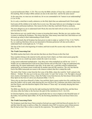 to proud intellectuals (Matt. 11:25). This was why the Bible scholars of Jesus' day could not understand His teaching. Most of today's Bible scholars are also in the same boat - and for the same reason! At the same time, we must use our minds too, for we are commanded to be "mature in our understanding" (1 Cor.14:20). So it is only a mind that is totally submissive to the Holy Spirit that can understand God's Word aright. God wants all His children to be totally free in every way. But many believers are in bondage to so many sinful habits and human traditions. One reason for this is that they read God's Word so carelessly. The more diligent we are to understand God's Word, the more the truth will set us free in every area of our lives (See Jn. 8:32). Most believers are very careful when it comes to investing their money. But they are very careless when it comes to studying the Scriptures. This shows that they value money more than God. Such believers will obviously go astray in their understanding of God's Word. We are told clearly that all Scripture has been given in order to make us `perfect' (2 Tim. 3:16,17 KJV). So, we could say that those who are not interested in Christian perfection will also not be able to understand God's word aright (see Jn. 7:17 also). The fear of the Lord is the beginning of wisdom; and God reveals His secrets only to those who fear Him (Psa. 25:14). The Truth Concerning God The Bible teaches that God is One and also that there are three Persons in this One God. Since numbers belong to the material world, and since God is Spirit, our finite mind cannot grasp this truth fully, even as a small cup cannot contain the water in an ocean. A dog cannot understand multiplication - how three ones when multiplied can still be one: 1x1x1=1. Neither can we understand how God can be Three Persons and yet One God. A dog can understand only another dog. He cannot understand a man fully. In the same way, a god that could be explained and understood by our human reason would only be another man just like ourselves. The very fact that the God of the Bible transcends our reason is the clearest evidence that this is indeed the truth. The truth of the Trinity is clear from the first verse of the Bible, where the word for `God' is plural in the Hebrew - `Elohim'. We also see it in the use of the words `Us' and `Our' in Gen. 1:26. The light is focused more clearly at the baptism of Jesus, where the Father (voice from heaven), the Son (Jesus Christ) and the Holy Spirit (in the form of a dove) are all present (Matt. 3:16,17). Those who say that Jesus Himself is Father, Son and Holy Spirit cannot explain how He could then have done His Father's will on earth, while denying His own will (Jn.6:38). Unitarians who believe that God is just One Person, and who therefore baptise in the Name of "Jesus only" are actually denying that Jesus came as a Man. The Bible says that the one who has the right teaching has both the Father and the Son, and that those who deny either the Father or the Son have the spirit of the Antichrist (2 Jn.9; 1 Jn.2:22). In Christian baptism, Jesus commanded us specifically that we were to baptize in the threefold name of the Father, Son and Holy Spirit (Matt. 28:19), the Son being identified as the Lord Jesus Christ (Acts 2:38). The Truth Concerning Christ 
The Scriptures teach that Jesus Christ existed as God and was equal with God from all eternity (Jn.1:1) and that when He came to earth as a Man, He voluntarily chose NOT to exercise some of those powers that He had as God. This is what is meant by the expression, "He emptied Himself" (Phil. 2:6,7).  