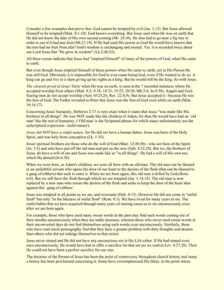 Consider a few examples that prove this: God cannot be tempted by evil (Jas. 1:13). But Jesus allowed Himself to be tempted (Matt. 4:1-10). God knows everything. But Jesus said when He was on earth that He did not know the date of His own second coming (Mt. 24:36). He also had to go near a fig tree in order to see if it had any fruit (Mt.21:19). If He had used His power as God He would have known that the tree had no fruit from afar! God's wisdom is unchanging and eternal. Yet, it is recorded twice about our Lord Jesus that "He grew in wisdom" (Lk.2:40,52). All these verses indicate that Jesus had "emptied Himself" of many of the powers of God, when He came to earth. But even though Jesus emptied Himself of these powers when He came to earth, yet in His Person He was still God. Obviously it is impossible for God to ever cease being God, even if He wanted to do so. A king can go and live in a slum giving up his rights as a king. But he would still be the king. So with Jesus. The clearest proof of Jesus' Deity when He was on earth, is seen in the 7 recorded instances where He accepted worship from others (Matt. 8:2; 9:18; 14:33; 15:25; 20:20; Mk.5:6; Jn.9:38). Angels and God- fearing men do not accept worship (Acts 10:25,26; Rev. 22:8,9). But Jesus accepted it - because He was the Son of God. The Father revealed to Peter that Jesus was the Son of God even while on earth (Matt. 16:16,17). Concerning Jesus' humanity, Hebrews 2:17 is very exact when it states that Jesus "was made like His brethren in all things". He was NOT made like the children of Adam, for then He would have had an `old man' like the rest of humanity. (`Old man' is the Scriptural phrase for which many unfortunately use the unScriptural expression `sinful nature'). Jesus did NOT have a sinful nature, for He did not have a human father. Jesus was born of the Holy Spirit, and was holy from conception (Lk. 1:35). Jesus' spiritual brothers are those who do the will of God (Matt. 12:49,50) - who are born of the Spirit (Jn. 3:5) and who have put off the old man and put on the new (Eph. 4:22,24). But we, the brothers of Jesus, do have a will of our and Jesus was made like us "in all things". He had a will of His own too, which He denied (Jn.6:38). When we were born, as Adam's children, we were all born with an old man. The old man can be likened to an unfaithful servant who opens the door of our heart to the desires of the flesh (that can be likened to a gang of robbers) that seek to enter it. When we are born again, this old man is killed by God (Rom. 6:6). But we still have the flesh through which we are tempted (Jas. 1:14,15). The old man is now replaced by a new man who resists the desires of the flesh and seeks to keep the door of the heart shut against this `gang of robbers'. Jesus was tempted in all points as we are, and overcame (Heb. 4:15). However He did not come in "sinful flesh" but only "in the likeness of sinful flesh" (Rom. 8:3). We have lived for many years in sin. The sinful habits that we have acquired through many years of sinning cause us to sin unconsciously even after we are born again. For example, those who have used many swear words in the past may find such words coming out of their mouths unconsciously when they are under pressure; whereas those who never used swear-words in their unconverted days do not find themselves using such words even unconsciously. Similarly, those who have read much pornography find that they have a greater problem with dirty thoughts and dreams than others who did not indulge themselves to that extent. Jesus never sinned and He did not have any unconscious sin in His Life either. If He had sinned even once unconsciously, He would have had to offer a sacrifice for that sin (as we read in Lev. 4:27,28). Then He could not have been a perfect sacrifice for our sins. 
The doctrine of the Person of Jesus has been the point of controversy throughout church history and many a heresy has been proclaimed concerning it. Some have overemphasised His Deity, to the point where  