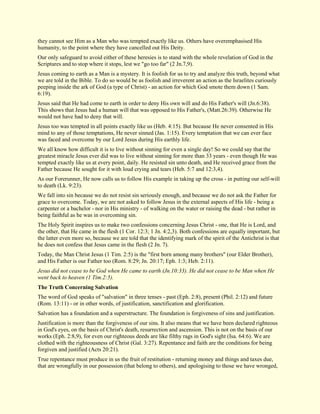 they cannot see Him as a Man who was tempted exactly like us. Others have overemphasised His humanity, to the point where they have cancelled out His Deity. Our only safeguard to avoid either of these heresies is to stand with the whole revelation of God in the Scriptures and to stop where it stops, lest we "go too far" (2 Jn.7,9). Jesus coming to earth as a Man is a mystery. It is foolish for us to try and analyze this truth, beyond what we are told in the Bible. To do so would be as foolish and irreverent an action as the Israelites curiously peeping inside the ark of God (a type of Christ) - an action for which God smote them down (1 Sam. 6:19). Jesus said that He had come to earth in order to deny His own will and do His Father's will (Jn.6:38). This shows that Jesus had a human will that was opposed to His Father's, (Matt.26:39). Otherwise He would not have had to deny that will. Jesus too was tempted in all points exactly like us (Heb. 4:15). But because He never consented in His mind to any of those temptations, He never sinned (Jas. 1:15). Every temptation that we can ever face was faced and overcome by our Lord Jesus during His earthly life. We all know how difficult it is to live without sinning for even a single day! So we could say that the greatest miracle Jesus ever did was to live without sinning for more than 33 years - even though He was tempted exactly like us at every point, daily. He resisted sin unto death, and He received grace from the Father because He sought for it with loud crying and tears (Heb. 5:7 and 12:3,4). As our Forerunner, He now calls us to follow His example in taking up the cross - in putting our self-will to death (Lk. 9:23). We fall into sin because we do not resist sin seriously enough, and because we do not ask the Father for grace to overcome. Today, we are not asked to follow Jesus in the external aspects of His life - being a carpenter or a bachelor - nor in His ministry - of walking on the water or raising the dead - but rather in being faithful as he was in overcoming sin. The Holy Spirit inspires us to make two confessions concerning Jesus Christ - one, that He is Lord, and the other, that He came in the flesh (1 Cor. 12:3; 1 Jn. 4:2,3). Both confessions are equally important, but the latter even more so, because we are told that the identifying mark of the spirit of the Antichrist is that he does not confess that Jesus came in the flesh (2 Jn. 7). Today, the Man Christ Jesus (1 Tim. 2:5) is the "first born among many brothers" (our Elder Brother), and His Father is our Father too (Rom. 8:29; Jn. 20:17; Eph. 1:3; Heb. 2:11). Jesus did not cease to be God when He came to earth (Jn.10:33). He did not cease to be Man when He went back to heaven (1 Tim.2:5). The Truth Concerning Salvation The word of God speaks of "salvation" in three tenses - past (Eph. 2:8), present (Phil. 2:12) and future (Rom. 13:11) - or in other words, of justification, sanctification and glorification. Salvation has a foundation and a superstructure. The foundation is forgiveness of sins and justification. Justification is more than the forgiveness of our sins. It also means that we have been declared righteous in God's eyes, on the basis of Christ's death, resurrection and ascension. This is not on the basis of our works (Eph. 2:8,9), for even our righteous deeds are like filthy rags in God's sight (Isa. 64:6). We are clothed with the righteousness of Christ (Gal. 3:27). Repentance and faith are the conditions for being forgiven and justified (Acts 20:21). 
True repentance must produce in us the fruit of restitution - returning money and things and taxes due, that are wrongfully in our possession (that belong to others), and apologising to those we have wronged,  