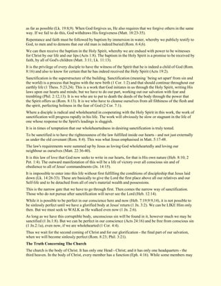 as far as possible (Lk. 19:8,9). When God forgives us, He also requires that we forgive others in the same way. If we fail to do this, God withdraws His forgiveness (Matt. 18:23-35). Repentance and faith must be followed by baptism by immersion in water, whereby we publicly testify to God, to men and to demons that our old man is indeed buried (Rom. 6:4,6). We can then receive the baptism in the Holy Spirit, whereby we are endued with power to be witnesses for Christ by our life and our lips (Acts 1:8). The baptism in the Holy Spirit is a promise to be received by faith, by all of God's children (Matt. 3:11; Lk. 11:13). It is the privilege of every disciple to have the witness of the Spirit that he is indeed a child of God (Rom. 8:16) and also to know for certain that he has indeed received the Holy Spirit (Acts 19:2). Sanctification is the superstructure of the building. Sanctification (meaning `being set apart' from sin and the world) is a process that begins with the new birth (1 Cor. 1:2) and that should continue throughout our earthly life (1 Thess. 5:23,24). This is a work that God initiates in us through the Holy Spirit, writing His laws upon our hearts and minds; but we have to do our part, working out our salvation with fear and trembling (Phil. 2:12,13). It is we who are to put to death the deeds of the body through the power that the Spirit offers us (Rom. 8:13). It is we who have to cleanse ourselves from all filthiness of the flesh and the spirit, perfecting holiness in the fear of God (2 Cor. 7:1). Where a disciple is radical and wholehearted in cooperating with the Holy Spirit in this work, the work of sanctification will progress rapidly in his life. The work will obviously be slow or stagnant in the life of one whose response to the Spirit's leadings is sluggish. It is in times of temptation that our wholeheartedness in desiring sanctification is truly tested. To be sanctified is to have the righteousness of the law fulfilled inside our hearts - and not just externally as under the old covenant (Rom. 8:4). This was what Jesus emphasised in Matt. 5:17-48. The law's requirements were summed up by Jesus as loving God wholeheartedly and loving our neighbour as ourselves (Matt. 22:36-40). It is this law of love that God now seeks to write in our hearts, for that is His own nature (Heb. 8:10; 2 Pet. 1:4). The outward manifestation of this will be a life of victory over all conscious sin and of obedience to all of Jesus' commandments (Jn. 14:15). It is impossible to enter into this life without first fulfilling the conditions of discipleship that Jesus laid down (Lk. 14:26-33). These are basically to give the Lord the first place above all our relatives and our Self-life and to be detached from all of one's material wealth and possessions. This is the narrow gate that we have to go through first. Then comes the narrow way of sanctification. Those who do not pursue after sanctification will never see the Lord (Heb. 12:14). While it is possible to be perfect in our conscience here and now (Heb. 7:19;9:9,14), it is not possible to be sinlessly perfect until we have a glorified body at Jesus' return (1 Jn. 3:2). We can be LIKE Him only then. But we must seek to WALK as He walked even now (1 Jn. 2:6). As long as we have this corruptible body, unconscious sin will be found in it, however much we may be sanctified (1 Jn.1:8). But we can be perfect in our conscience (Acts 24:16) and be free from conscious sin (1 Jn.2:1a), even now, if we are wholehearted (1 Cor. 4:4). Thus we wait for the second coming of Christ and for our glorification - the final part of our salvation, when we will become sinlessly perfect (Rom. 8:23; Phil. 3:21). The Truth Concerning The Church 
The church is the body of Christ. It has only one Head - Christ; and it has only one headquarters - the third heaven. In the body of Christ, every member has a function (Eph. 4:16). While some members may  