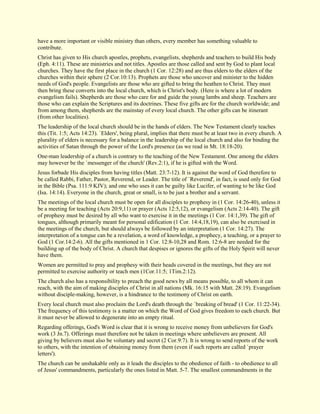 have a more important or visible ministry than others, every member has something valuable to contribute. Christ has given to His church apostles, prophets, evangelists, shepherds and teachers to build His body (Eph. 4:11). These are ministries and not titles. Apostles are those called and sent by God to plant local churches. They have the first place in the church (1 Cor. 12:28) and are thus elders to the elders of the churches within their sphere (2 Cor.10:13). Prophets are those who uncover and minister to the hidden needs of God's people. Evangelists are those who are gifted to bring the heathen to Christ. They must then bring these converts into the local church, which is Christ's body. (Here is where a lot of modern evangelism fails). Shepherds are those who care for and guide the young lambs and sheep. Teachers are those who can explain the Scriptures and its doctrines. These five gifts are for the church worldwide; and from among them, shepherds are the mainstay of every local church. The other gifts can be itinerant (from other localities). The leadership of the local church should be in the hands of elders. The New Testament clearly teaches this (Tit. 1:5; Acts 14:23). `Elders', being plural, implies that there must be at least two in every church. A plurality of elders is necessary for a balance in the leadership of the local church and also for binding the activities of Satan through the power of the Lord's presence (as we read in Mt. 18:18-20). One-man leadership of a church is contrary to the teaching of the New Testament. One among the elders may however be the `messenger of the church' (Rev.2:1), if he is gifted with the Word. Jesus forbade His disciples from having titles (Matt. 23:7-12). It is against the word of God therefore to be called Rabbi, Father, Pastor, Reverend, or Leader. The title of `Reverend', in fact, is used only for God in the Bible (Psa. 111:9 KJV); and one who uses it can be guilty like Lucifer, of wanting to be like God (Isa. 14:14). Everyone in the church, great or small, is to be just a brother and a servant. The meetings of the local church must be open for all disciples to prophesy in (1 Cor. 14:26-40), unless it be a meeting for teaching (Acts 20:9,11) or prayer (Acts 12:5,12), or evangelism (Acts 2:14-40). The gift of prophesy must be desired by all who want to exercise it in the meetings (1 Cor. 14:1,39). The gift of tongues, although primarily meant for personal edification (1 Cor. 14:4,18,19), can also be exercised in the meetings of the church, but should always be followed by an interpretation (1 Cor. 14:27). The interpretation of a tongue can be a revelation, a word of knowledge, a prophecy, a teaching, or a prayer to God (1 Cor.14:2-6). All the gifts mentioned in 1 Cor. 12:8-10,28 and Rom. 12:6-8 are needed for the building up of the body of Christ. A church that despises or ignores the gifts of the Holy Spirit will never have them. Women are permitted to pray and prophesy with their heads covered in the meetings, but they are not permitted to exercise authority or teach men (1Cor.11:5; 1Tim.2:12). The church also has a responsibility to preach the good news by all means possible, to all whom it can reach, with the aim of making disciples of Christ in all nations (Mk. 16:15 with Matt. 28:19). Evangelism without disciple-making, however, is a hindrance to the testimony of Christ on earth. Every local church must also proclaim the Lord's death through the `breaking of bread' (1 Cor. 11:22-34). The frequency of this testimony is a matter on which the Word of God gives freedom to each church. But it must never be allowed to degenerate into an empty ritual. Regarding offerings, God's Word is clear that it is wrong to receive money from unbelievers for God's work (3 Jn.7). Offerings must therefore not be taken in meetings where unbelievers are present. All giving by believers must also be voluntary and secret (2 Cor.9:7). It is wrong to send reports of the work to others, with the intention of obtaining money from them (even if such reports are called `prayer letters'). 
The church can be unshakable only as it leads the disciples to the obedience of faith - to obedience to all of Jesus' commandments, particularly the ones listed in Matt. 5-7. The smallest commandments in the  