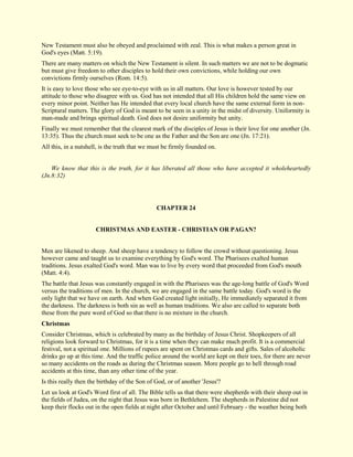 New Testament must also be obeyed and proclaimed with zeal. This is what makes a person great in God's eyes (Matt. 5:19). There are many matters on which the New Testament is silent. In such matters we are not to be dogmatic but must give freedom to other disciples to hold their own convictions, while holding our own convictions firmly ourselves (Rom. 14:5). It is easy to love those who see eye-to-eye with us in all matters. Our love is however tested by our attitude to those who disagree with us. God has not intended that all His children hold the same view on every minor point. Neither has He intended that every local church have the same external form in non- Scriptural matters. The glory of God is meant to be seen in a unity in the midst of diversity. Uniformity is man-made and brings spiritual death. God does not desire uniformity but unity. Finally we must remember that the clearest mark of the disciples of Jesus is their love for one another (Jn. 13:35). Thus the church must seek to be one as the Father and the Son are one (Jn. 17:21). All this, in a nutshell, is the truth that we must be firmly founded on. We know that this is the truth, for it has liberated all those who have accepted it wholeheartedly (Jn.8:32) 
CHAPTER 24 
CHRISTMAS AND EASTER - CHRISTIAN OR PAGAN? Men are likened to sheep. And sheep have a tendency to follow the crowd without questioning. Jesus however came and taught us to examine everything by God's word. The Pharisees exalted human traditions. Jesus exalted God's word. Man was to live by every word that proceeded from God's mouth (Matt. 4:4). The battle that Jesus was constantly engaged in with the Pharisees was the age-long battle of God's Word versus the traditions of men. In the church, we are engaged in the same battle today. God's word is the only light that we have on earth. And when God created light initially, He immediately separated it from the darkness. The darkness is both sin as well as human traditions. We also are called to separate both these from the pure word of God so that there is no mixture in the church. 
Christmas 
Consider Christmas, which is celebrated by many as the birthday of Jesus Christ. Shopkeepers of all religions look forward to Christmas, for it is a time when they can make much profit. It is a commercial festival, not a spiritual one. Millions of rupees are spent on Christmas cards and gifts. Sales of alcoholic drinks go up at this time. And the traffic police around the world are kept on their toes, for there are never so many accidents on the roads as during the Christmas season. More people go to hell through road accidents at this time, than any other time of the year. Is this really then the birthday of the Son of God, or of another 'Jesus'? 
Let us look at God's Word first of all. The Bible tells us that there were shepherds with their sheep out in the fields of Judea, on the night that Jesus was born in Bethlehem. The shepherds in Palestine did not keep their flocks out in the open fields at night after October and until February - the weather being both  