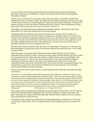 rainy and cold. So the real Jesus must have been born sometime between March and September. December 25 then must be the birthday of another 'Jesus' that has been foisted on an unsuspecting Christendom by Satan! Further, even if we did know the exact date of Jesus' birth, the question would still be whether God intended His church to celebrate it. Mary, the mother of Jesus, would certainly have known the exact date of birth of Jesus. And she was with the apostles for many years after the day of Pentecost. Yet there is no mention anywhere of Jesus' date of birth. What does this show? Just this - that God deliberately hid the date of Jesus' birth, because He did not want the church to celebrate it. In the Bible we read of earthly kings celebrating their birthdays publicly - Pharaoh (Gen. 40:20) and Herod (Mk. 6:21). God never intended Jesus to be in that category. An understanding of the difference between the old and the new covenants will also enable us to understand why God does not want His children to celebrate any special holy days now. Under the old covenant, Israel had been commanded to celebrate certain days as specially holy days. But that was only a shadow. Now that we have Christ, the will of God is that every day of our lives be equally holy. Even the weekly sabbath has been done away with under the new covenant. This is why no holy days are mentioned anywhere in the New Testament (Col.2:16,17). How then did Christmas and Easter make their entry into Christendom? The answer is: in the same way that infant baptism, priestcraft and a host of other human traditions have made their entry - by the subtle working of Satan. When the emperor Constantine made Christianity the state religion of Rome in the 4th century, multitudes became Christian 'in name', without any change of heart. But they did not want to give up their two great annual festivals - both connected with their worship of the sun. One was the birthday of the sun-god on December 25, when the sun which had gone down to the southern hemisphere began its return journey (the winter solstice). The other was the spring festival in March/April, when they celebrated the death of the winter and the birth of the warm summer that their sun-god had brought. They renamed their sun-god 'Jesus' and continued to celebrate their two great festivals, now as Christian festivals and called them Christmas and Easter. The Encyclopaedia Brittanica (an authority in secular history) has the following to state about the origin of Christmas: "December 25 was the Mithraic feast of the unconquered sun of Philocalus. Christmas customs are an evolution from times that long antedated the Christian period - a descent from seasonal, pagan, religious and national practices, hedged about with legend and tradition. The exact date and year of Christ's birth have never been satisfactorily settled, but when the fathers of the church in A.D. 440 decided upon a date to celebrate the event, they wisely (?) chose the day of the winter solstice which was firmly fixed in the minds of the people and which was their most important festival. As Christianity spread among the people of pagan lands, many of the practices of the winter solstice were blended with those of Christianity" - (1953 edition, Vol. 5, Pages 642A, 643). These pagan customs originated with the Babylonian religion begun by Nimrod (Gen. 10:8-10). After he died, his wife Semiramis had an illegitimate child, which she claimed was Nimrod come back to life again. Thus began the worship of the mother and child, which the Roman Catholics took over centuries later and transferred to 'Mary and Jesus'. The birthday of this child-god was celebrated by the ancient Babylonians on December 25. Semiramis was the queen of heaven (Jer. 44:19), worshipped centuries later in Ephesus as Diana or Artemis (Acts 19:28).  